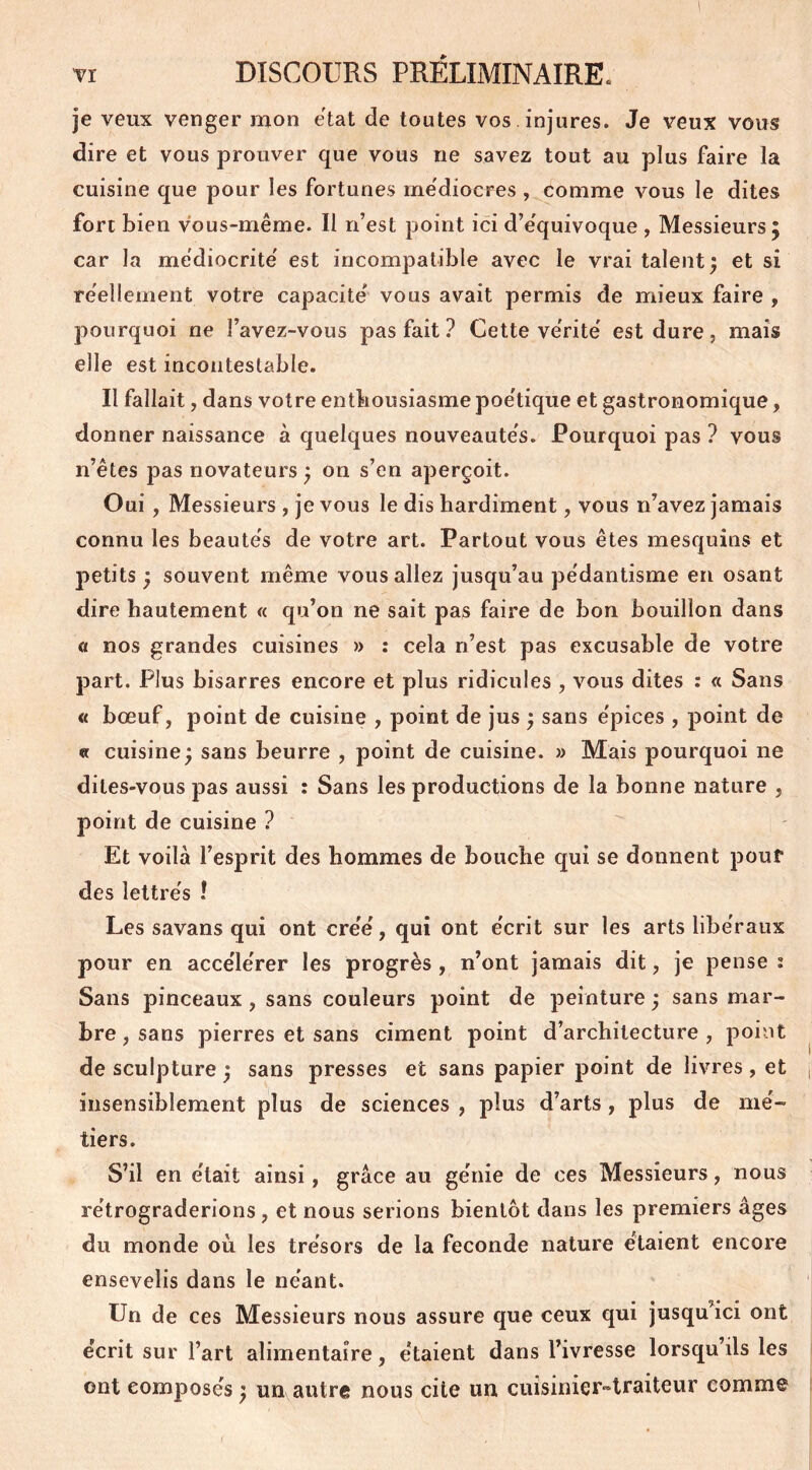 je veux venger mon état de toutes vos . injures. Je veux vous dire et vous prouver que vous ne savez tout au plus faire la cuisine que pour les fortunes médiocres , comme vous le dites fort bien vous-même. Il n’est point ici d’e'quivoque , Messieurs 5 car la médiocrité est incompatible avec le vrai talent; et si réellement votre capacité vous avait permis de mieux faire , pourquoi ne favez-vous pas fait ? Cette vérité est dure, mais elle est incontestable. Il fallait, dans votre enthousiasme poétique et gastronomique, donner naissance à quelques nouveautés. Pourquoi pas ? vous n’êtes pas novateurs ; on s’en aperçoit. Oui , Messieurs , je vous le dis hardiment, vous n’avez jamais connu les beautés de votre art. Partout vous êtes mesquins et petits ; souvent même vous allez jusqu’au pédantisme en osant dire hautement « qu’on ne sait pas faire de bon bouillon dans a nos grandes cuisines » : cela n’est pas excusable de votre part. Plus bisarres encore et plus ridicules , vous dites : « Sans « bœuf, point de cuisine , point de jus ; sans épices , point de « cuisine; sans beurre , point de cuisine. » Mais pourquoi ne dites-vous pas aussi : Sans les productions de la bonne nature , point de cuisine ? Et voilà l’esprit des hommes de bouche qui se donnent pour des lettrés ! Les savans qui ont créé, qui ont écrit sur les arts libéraux pour en accélérer les progrès , n’ont jamais dit, je pense : Sans pinceaux, sans couleurs point de peinture ; sans mar- bre , sans pierres et sans ciment point d’architecture , point de sculpture ; sans presses et sans papier point de livres, et insensiblement plus de sciences , plus d’arts, plus de mé- tiers. S’il en était ainsi, grâce au génie de ces Messieurs, nous rétrograderions , et nous serions bientôt dans les premiers âges du monde où les trésors de la fécondé nature étaient encore ensevelis dans le néant. Un de ces Messieurs nous assure que ceux qui jusqu’ici ont écrit sur l’art alimentaire, étaient dans l’ivresse lorsqu’ils les ont composés ; un autre nous cite un cuisinier-traiteur comme