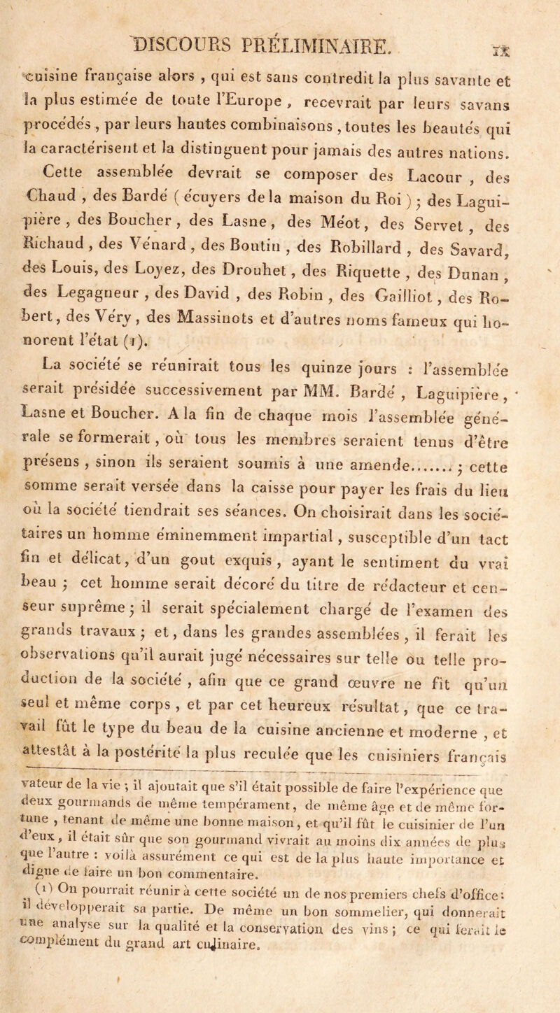 cuisine française alors , qui est sans contredit la plus savante et la plus estimee de toute ILmope , recevrait par leurs savans procédés, par leurs liantes combinaisons , toutes les beautés qui la caractérisent et la distinguent pour jamais des autres nations. Cette assemblée devrait se composer des Lacour , des Chaud , des Bardé ( écuyers delà maison du Roi ) ; des Lagui- pière , des Boucher, des Lasne, des Méot, des Servet , des Richaud , des Vénard , des Boutin , des Robillard , des Savard, des Louis, des Loyez, des Drouhet, des Riquette , des Dunan , des Legagneur , des David , des Robin , des Gaiiliot, des Ro- bert, des Véry, des Massinots et d’autres noms fameux qui ho- norent l’état (si). La société se réunirait tous les quinze jours : l’assemblée serait piesioee successivement par IYÎIM. Rarde , Laguipiere , * Lasne et Bouchei. A la fin de chaque mois 1 assemblée géné- rale se formerait, ou tous les membres seraient tenus d’être présens , sinon ils seraient soumis à une amende • cette somme serait versée dans la caisse pour payer les frais du lieu où la société tiendrait ses séances. On choisirait dans les socié- taires un homme éminemment impartial, susceptible d’un tact fin et délicat, d’un goût exquis, ayant le sentiment du vrai beau 3 cet homme serait décoré du titre de rédacteur et cen- seur suprême il serait spécialement chargé de l’exarnen des grands travaux ; et, dans les grandes assemblées , il ferait les observations qu’il aurait jugé nécessaires sur telle ou telle pro- duction de la société , afin que ce grand œuvre ne fît qu’un seul et même corps, et par cet heureux résultat, que ce tra- vail fût le type du beau de la cuisine ancienne et moderne , et attestai à la postérité la plus reculée que les cuisiniers français valeur de la vie ; il ajoutait que s’il était possible de faire l’expérience que deux gourmands de même tempérament, de même âge et de même for- tune , tenant de même une bonne maison, et qu’il fût le cuisinier de l’un d’eux, il était sûr que son gourmand vivrait au moins dix années de plus que 1 autre : voilà assurément ce qui est de la plus haute importance et digne ce taire un bon commentaire. (O On pourrait reunir à cette société un de nos premiers chefs d’office'- î développerait sa partie. Ue même un bon sommelier, qui donnerait tue analyse sur la qualité et la conservation des vins ; ce qui ferait le complément du grand art culinaire.