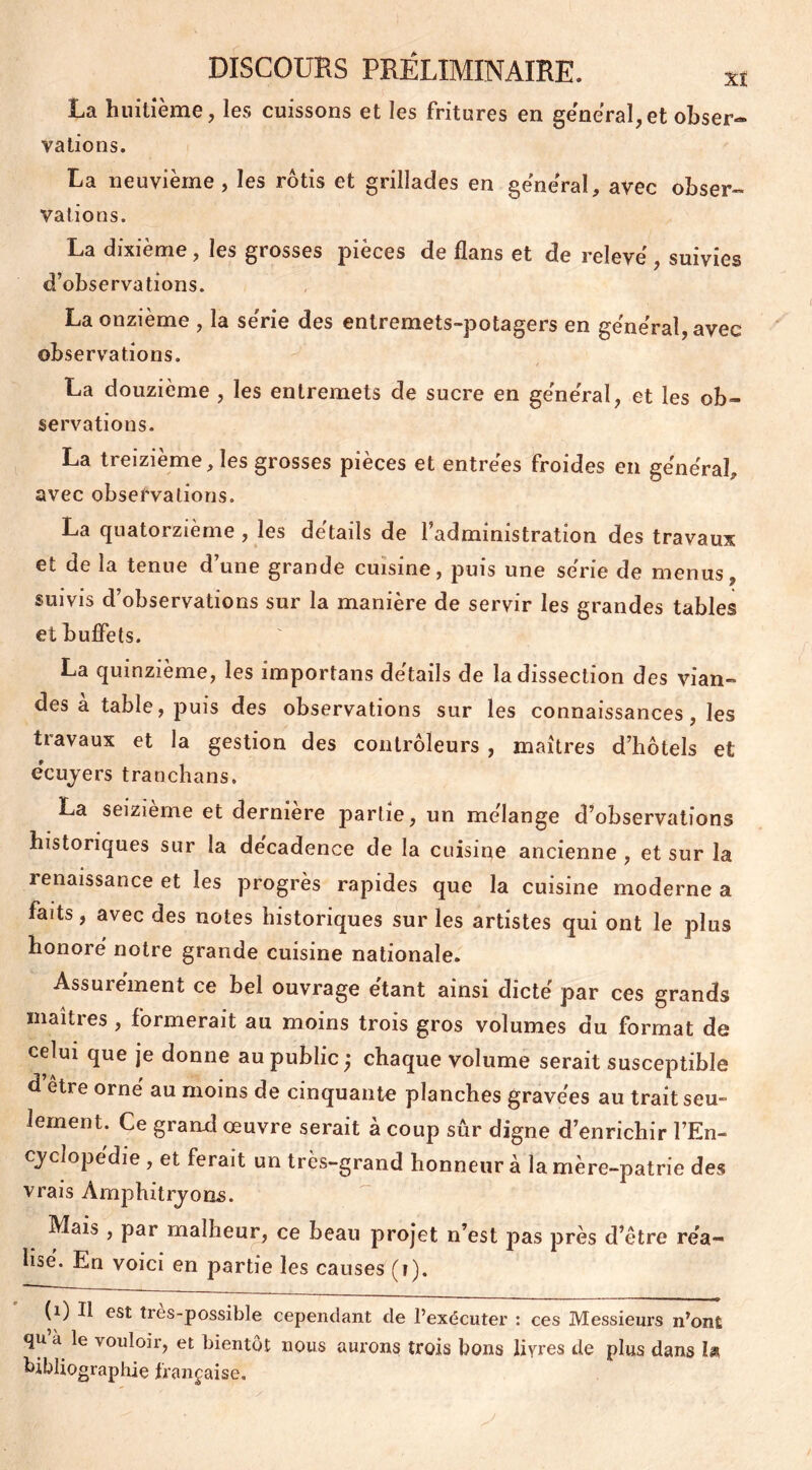 La huitième, les cuissons et les fritures en general,et obser- vations. La neuvième , les rôtis et grillades en général, avec obser- vations. La dixième, les grosses pièces de flans et de relevé suivies d’observations. La onzième , la se'rie des entremets-potagers en général, avec observations. La douzième , les entremets de sucre en général, et les ob- servations. La treizième, les grosses pièces et entrées froides en général, avec observations. La quatorzième , les détails de l’administration des travaux et de la tenue d’une grande cuisine, puis une série de menus, suivis d’observations sur la manière de servir les grandes tables et buffets. La quinzième, les importans détails de la dissection des vian- des a table, puis des observations sur les connaissances, les travaux et la gestion des contrôleurs , maîtres d’hôtels et écuyers trancha ns. La seizième et derniere partie, un mélange d’observations historiques sur la décadence de la cuisine ancienne , et sur la renaissance et les progrès rapides que la cuisine moderne a faits, avec des notes historiques sur les artistes qui ont le plus honoré notre grande cuisine nationale. Assurément ce bel ouvrage étant ainsi dicté par ces grands maîtres, formerait au moins trois gros volumes du format de celui que je donne au public chaque volume serait susceptible d être orné au moins de cinquante planches gravées au trait seu- lement. Ce grand œuvre serait à coup sûr digne d’enrichir l’En- cyclopédie , et ferait un très-grand honneur à la mère-patrie des vrais Amphitryons. Mais, par malheur, ce beau projet n’est pas près d’être réa- lisé. En voici en partie les causes (î). (i) Il est très-possible cependant de l’exécuter : ces Messieurs n’ont qu a le vouloir, et bientôt nous aurons trois bons livres de plus dans U bibliographie française.