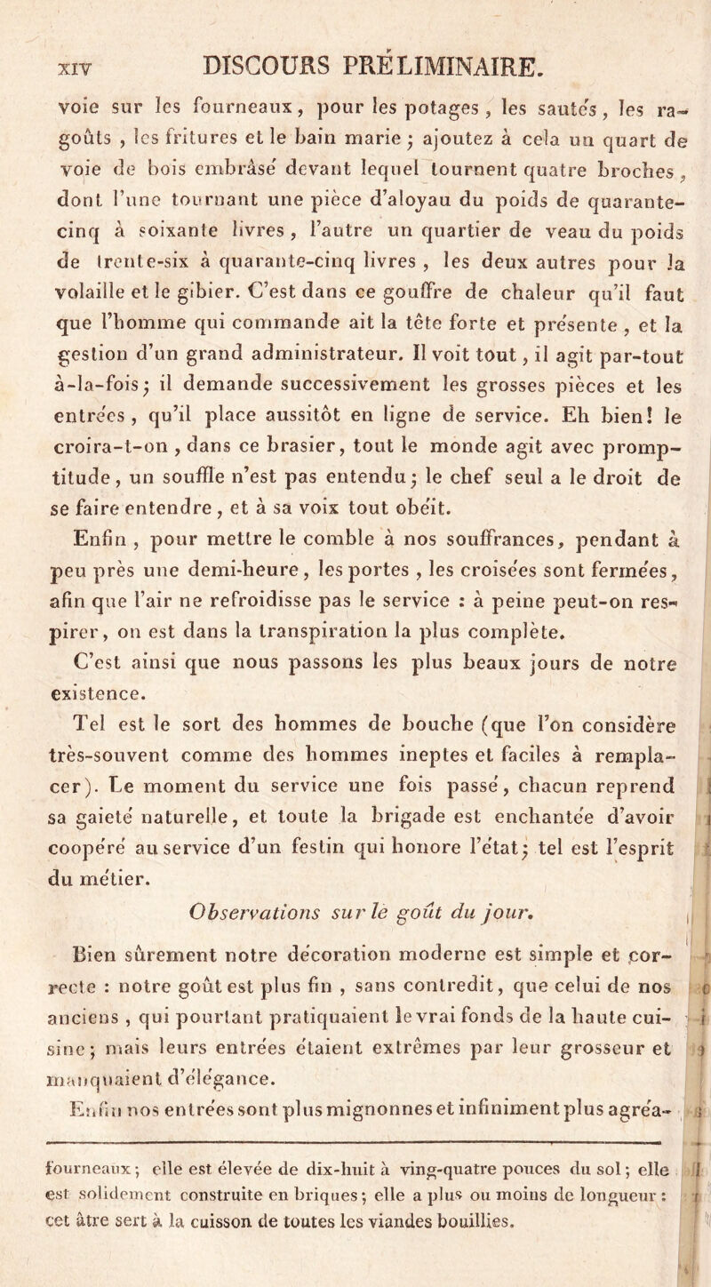 voie sur les fourneaux, pour les potages , les sautes, les ra- goûts , les fritures et le bain marie • ajoutez à cela un quart de voie de bois embrase' devant lequel tournent quatre broches dont l une tournant une pièce d’aloyau du poids de quarante- cinq à soixante livres , l’autre un quartier de veau du poids de trente-six à quarante-cinq livres , les deux autres pour Ja volaille et le gibier. C’est dans ce gouffre de chaleur qu’il faut que l’homme qui commande ait la tête forte et pre'sente , et la gestion d’un grand administrateur. Il voit tout, il agit par-tout à-la-fois) il demande successivement les grosses pièces et les entre'cs , qu’il place aussitôt en ligne de service. Eh bien! le croira-t-on , dans ce brasier, tout le monde agit avec promp- titude, un souffle n’est pas entendu* le chef seul a le droit de se faire entendre , et à sa voix tout obéit. Enfin , pour mettre le comble à nos souffrances, pendant à peu près une demi-heure, les portes , les croise'es sont ferme'es, afin que l’air ne refroidisse pas le service : à peine peut-on res-* pirer, on est dans la transpiration la plus complète. C’est ainsi que nous passons les plus beaux jours de notre existence. Tel est le sort des hommes de bouche (que l’on considère très-souvent comme des hommes ineptes et faciles à rempla- cer). Le moment du service une fois passé, chacun reprend ; sa gaieté naturelle, et toute la brigade est enchantée d’avoir i coopéré au service d’un festin qui honore l’état^ tel est l’esprit du métier. Observations sur le goût du jour. , ij j Bien sûrement notre décoration moderne est simple et cor- recte : notre goût est plus bu , sans contredit, que celui de nos t anciens , qui pourtant pratiquaient le vrai fonds de la haute cui- J4 sine; mais leurs entrées étaient extrêmes par leur grosseur et î ma ïi quaien t d’é 1 égance. Enfin nos entrées sont plus mignonnes et infiniment plus agréa- » fourneaux ; elle est élevée de dix-huit à ving-quatre pouces du sol ; elle 1 est solidement construite en briques; elle a plus ou moins de longueur ; r cet âtre sert à la cuisson de toutes les viandes bouillies.