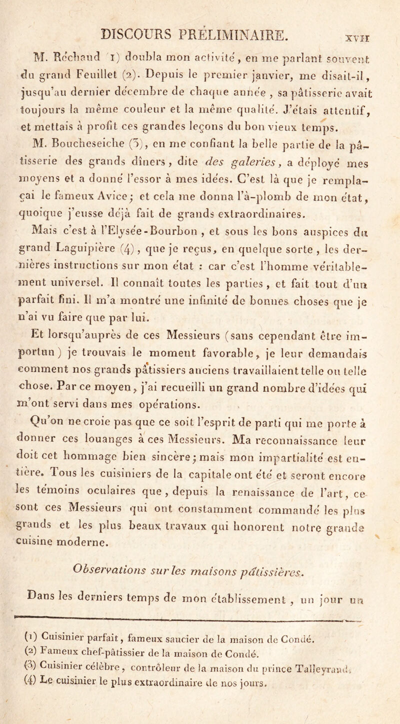 M. Réchaud î) doubla mon activité, en me parlant souvent du grand Feuillet (2). Depuis le premier janvier, me disait-il, jusqu’au dernier décembre de chaque an h ce , sa pâtisserie avait toujours la même couleur et la même qualité. J’étais attentif, et mettais à profit ces grandes leçons du bon vieux temps. M. Boucheseiche (5), en me confiant la belle partie de la pâ- tisserie des grands dîners, dite des galeries, a déployé mes moyens et a donné l’essor à mes idées. C’est là que je rempla- çai le fameux Avice; et cela me donna l’à-plomb de mon état, quoique j’eusse déjà fait de grands extraordinaires. Mais c’est à l’Elysée - Bourbon , et sous les bons auspices du grand Laguipière (4), que je reçus, en quelque sorte , les der- nières instructions sur mon état : car c’est l’homme véritable- ment universel. Il connaît toutes les parties , et fait tout d’un parfait fini. Il m’a montré une infinité de bonnes choses que je n’ai vu faire que par lui. Et lorsqu’auprès de ces Messieurs (sans cependant être im- portun) je trouvais le moment favorable, je leur demandais comment nos grands pâtissiers anciens travaillaient telle ou telle chose. Par ce moyen, j’ai recueilli un grand nombre d’idées qui m’ont servi dans mes opérations. Qu’on ne croie pas que ce soit l’esprit de parti qui me porte à donner ces louanges a ces Messieurs. Ma reconnaissance leur doit cet hommage bien sincère; mais mon impartialité est en- tière. lous les cuisiniers de la capitale ont été et seront encore les témoins oculaires que , depuis la renaissance de l’art, ce sont ces Messieurs qui ont constamment commandé les plus grands et les plus beaux travaux qui honorent notre grande cuisine moderne. Observations sur les maisons pâtissières. Dans les derniers temps de mon établissement, un jour un (1) Cuisinier parlait, fameux saucier de la maison de Condé. (2) fameux chef-pâtissier de la maison de Condé. (o) Cuisinier célébré , controleur de la maison du prince Talleyraudi (4) Le cuisinier le plus extraordinaire de nos jours. /