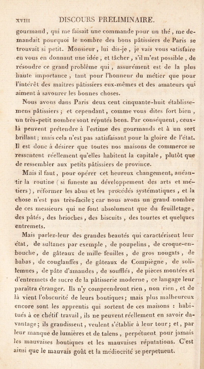 gourmand , qui me faisait une commande pour un thé , me de- mandait pourquoi le nombre des bons pâtissiers de Paris se trouvait si petit. Monsieur , lui dis-je , je vais vous satisfaire en vous en donnaut une idée , et tâcher , s’il m’est possible , de résoudre ce grand problème qui , assurément est de la plus haute importance , tant pour l’honneur du métier que pour l’intérêt des maîtres pâtissiers eux-mêmes et des amateurs qui aiment à savourer les bonnes choses. Nous avons dans Paris deux cent cinquante-huit établisse- mens pâtissiers ; et cependant, comme vous dites fort bien , un très-petit nombre sont réputés bons. Par conséquent, ceux- là peuvent prétendre à l’estime des gourmands et à un sort brillant; mais cela 11’est pas satisfaisant pour la gloire de l’état. II est donc à désirer que toutes nos maisons de commerce se ressentent réellement qu’elles habitent la capitale, plutôt que de ressembler aux petits pâtissiers de province. Mais il faut, pour opérer cet heureux changement, anéan- tir la routine ( si funeste au développement des arts et mé- tiers ) , réformer les abus et les procédés systématiques , et la chose n’est pas très-facile ; car nous avons un grand nombre de ces messieurs qui ne font absolument que du feuilletage , des pâtés, des brioches , des biscuits , des tourtes et quelques entremets. Mais parlez-leur des grandes beautés qui caractérisent leur état, de sultanes par exemple , de poupelins , de croque-en- bouche, de gâteaux de mille feuilles , de gros nougats, de babas , de couglauffes , de gâteaux de Compïègne , de soli- lemnes , de pâte d’amandes , de soufflés , de pièces montées et d’entremets de sucre de la pâtisserie moderne , ce langage leur paraîtra étranger. Ils ny comprendront rien , non rien , et de là vient l’obscurité de leurs boutiques; mais plus malheureux encore sont les apprentis qui sortent de ces maisons : habi- tués à ce chétif travail, ils ne peuvent réellement en savoir da- vantage; ils grandissent, veulent s’établir à leur tour; et, par leur manque de lumières et de talcns , perpétuent pour jamais les mauvaises boutiques et les mauvaises réputations. C’est ainsi que le mauvais goût et la médiocrité se perpétuent.