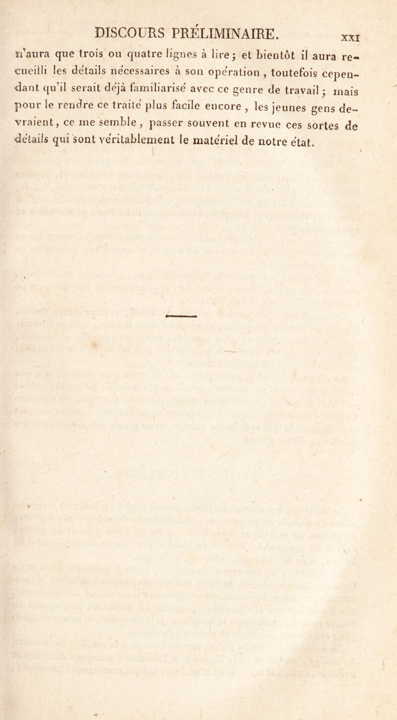 riaura que trois ou quatre lignes à lire ; et bientôt il aura re- cueilli les details necessaires à son operation , toutefois cepen- dant qu’il serait déjà familiarise avec ce genre de travail ♦ mais pour le rendre ce traite plus facile encore , les jeunes gens de- vraient, ce me semble , passer souvent en revue ces sortes de détails qui sont véritablement le materiel de notre état.