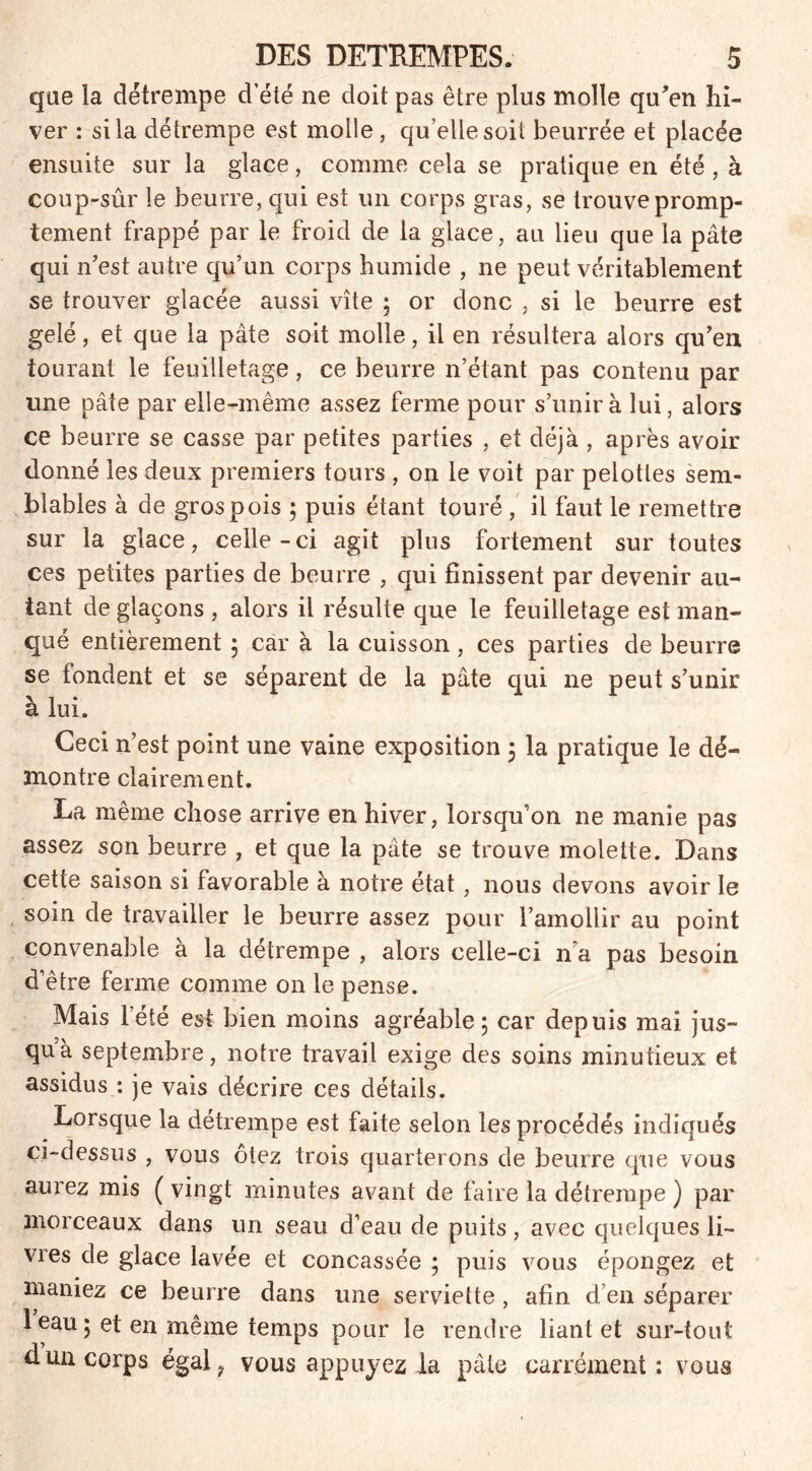 que la détrempe d’été ne doit pas être plus molle qu'en hi- ver : si la détrempe est molle, qu’elle soit beurrée et placée ensuite sur la glace, comme cela se pratique en été , à coup-sûr le beurre, qui est un corps gras, se trouve promp- tement frappé par le froid de la glace, au lieu que la pâte qui n’est autre qu’un corps humide , ne peut véritablement se trouver glacée aussi vite ; or donc , si le beurre est gelé, et que la pâte soit molle, il en résultera alors qu’en iourant le feuilletage, ce beurre n’étant pas contenu par une pâte par elle-même assez ferme pour s’unira lui, alors ce beurre se casse par petites parties , et déjà , après avoir donné les deux premiers tours , on le voit par pelotles sem- blables à de gros pois ; puis étant touré , il faut le remettre sur la glace, celle-ci agit plus fortement sur toutes ces petites parties de beurre , qui finissent par devenir au- tant de glaçons , alors il résulte que le feuilletage est man- qué entièrement 5 car à la cuisson, ces parties de beurre se fondent et se séparent de la pâte qui ne peut s’unir à lui. Ceci n’est point une vaine exposition ; la pratique le dé- montre clairement. La même chose arrive en hiver, lorsqu’on ne manie pas assez son beurre ; et que la pâte se trouve molette. Dans cette saison si favorable à notre état, nous devons avoir le soin de travailler le beurre assez pour l’amollir au point convenable à la détrempe , alors celle-ci n a pas besoin d’être ferme comme on le pense. Mais l’été est bien moins agréable; car depuis mai jus- qu’à septembre, notre travail exige des soins minutieux et assidus : je vais décrire ces détails. Lorsque la détrempe est faite selon les procédés indiqués ci-dessus , vous ôtez trois quarterons de beurre que vous aurez mis ( vingt minutes avant de faire la détrempe ) par morceaux dans un seau d’eau de puits , avec quelques li- vres de glace lavée et concassée ; puis vous épongez et maniez ce beurre dans une serviette , afin d’en séparer 1 eau ; et en même temps pour le rendre liant et sur-tout d un corps égal? vous appuyez ia pâte carrément: vous