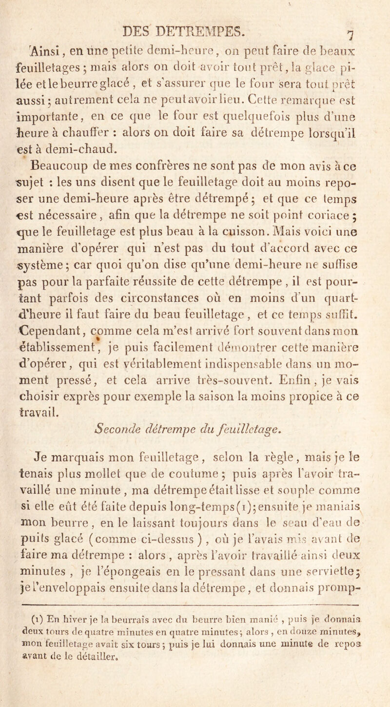 Ainsi, en line petite demi-heure, on peut faire de beaux feuilletages ; mais alors on doit avoir tout prêt ,1a glace pi- lée et le beurre glacé , et s’assurer cpie le four sera tout prêt aussi; autrement cela ne peut avoir lieu. Cette remarque est importante, en ce que le four est quelquefois plus d’une heure à chauffer : alors on doit faire sa détrempe lorsqu’il est à demi-chaud. Beaucoup de mes confrères ne sont pas de mon avis à ce sujet *. les uns disent que le feuilletage doit au moins repo- ser une demi-heure après être détrempé; et que ce temps est nécessaire , afin que la détrempe ne soit point coriace ; que le feuilletage est plus beau à la cuisson. Mais voici une manière d’opérer qui n’est pas du tout d’accord avec ce système; car quoi qu’on dise qu’une demi-heure ne suffise pas pour la parfaite réussite de cette détrempe , il est pour- tant parfois des circonstances où en moins d’un quart- d'heure il faut faire du beau feuilletage , et ce temps suffit. Cependant, comme cela m’est arrivé fort souvent dans mon. établissement, je puis facilement démontrer cette manière d’opérer , qui est véritablement indispensable dans un mo- ment pressé, et cela arrive très-souvent. Enfin , je vais choisir exprès pour exemple la saison la moins propice à ce travail. Seconde détrempe du feuilletage. Je marquais mon feuilletage , selon la règle , mais je le tenais plus mollet que de coutume; puis après l’avoir tra- vaillé une minute , ma détrempe était lisse et souple comme si elle eut été faite depuis long-temps(i);ensuite je maniais mon beurre, en le laissant toujours dans le seau d’eau de puits glacé (comme ci-dessus ) , où je l’avais mis avant de faire ma détrempe : alors , après l’avoir travaillé ainsi deux minutes , je l’épongeais en le pressant dans une serviette; je l’enveloppais ensuite dans la détrempe, et donnais promp- (1) En hiver je la beurrais avec du beurre bien manié , puis je dormais deux tours de quatre minutes en quatre minutes; alors , en douze minutes, mon feuilletage avait six tours ; puis je lui donnais une minute de repos avant de le détailler.