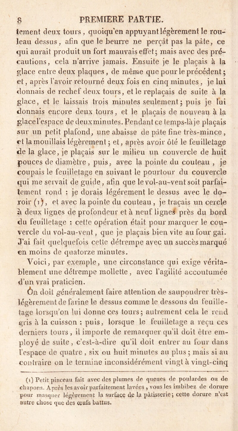 iement deux tours , quoiqu'on appuyant légèrement le rou- leau dessus, afin que le beurre ne perçât pas la pâte, ce qui aurait produit un fort mauvais effet; mais avec des pré- cautions, cela n’arrive jamais. Ensuite je le plaçais à la glace entre deux plaques , de même que pour le précédent ; et, après favoir retourné deux fois en cinq minutes , je lui donnais de rechef deux tours, et le replaçais de suite à la glace, et le laissais trois minutes seulement ; puis je lui donnais encore deux tours, et le plaçais de nouveau à la glacel’espace de deux minutes. Pendant ce temps-làje plaçais sur un petit plafond, une abaisse de pâle fine très-mince , ei la mouillais légèrement ; et, après avoir ôté le feuilletage de la glace, je plaçais sur le milieu un couvercle de huit pouces de diamètre , puis, avec la pointe du couteau , je coupais le feuilletage en suivant le pourtour du couvercle qui me servait de guide, afin que le vol-au-vent soit parfai- tement rond : je dorais légèrement le dessus avec le do- roir (i) , et avec la pointe du couteau , je traçais un cercle à deux lignes de profondeur et à neuf lignes près du bord du feuilletage : cette opération était pour marquer le cou- vercle du vol-au-vent, que je plaçais bien vite au four gai. J’ai fait quelquefois cette détrempe avec un succès marqué en moins de quatorze minutes. Voici, par exemple, une circonstance qui exige vérita- blement une détrempe mollette , avec fagilité accoutumée d’un vrai praticien. Ôn doit généralement faire attention de saupoudrer très- légèrement de farine le dessus comme le dessous du feuille- tage lorsqu’on lui donne ces tours; autrement cela le rend gris à la cuisson : puis, lorsque le feuilletage a reçu ces derniers tours , il importe de remarquer qu’il doit être em- ployé de suite, c’est-à-dire qu’il doit entrer au four dans l’espace de quatre , six ou huit minutes au plus ; mais si au contraire on le termine inconsidérément vingt à vingt-cinq (i) Petit pinceau fait avec des plumes de queues de poulardes ou de chapons. Après les avoir parfaitement lavées , vous les imbibez de dorure pour masquer légèrement la surface de la pâtisserie; cette dorure n’est autre chose que des oeufs battus.