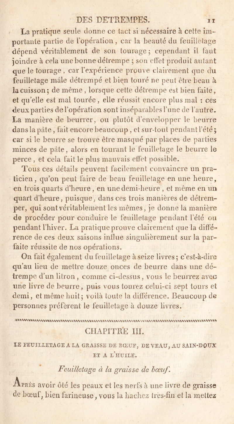 La pratique seule donne ce tact si nécessaire à cette im- portante partie de l'opération, car la beauté du feuilletage dépend véritablement de son tourage ; cependant il faut joindre à cela une bonne détrempe ; son effet produit autant que le tourage , car l’expérience prouve clairement que du feuilletage mâle détrempé et bien touré ne peut être beau à la cuisson; de même , lorsque cette détrempe est bien faite, et qu’elle est mal tourée, elle réussit encore plus mal : ces deux parties de l’opération sont inséparables l’une de l’autre. La manière de beurrer, ou plutôt d’envelopper le beurre dans la pâte , fait encore beaucoup , et sur-tout pendant l’été; car si le beurre se trouve être masqué par places de parties minces de pâte, alors en tourant le feuilletage le beurre le perce , et cela fait le plus mauvais effet possible. Tous ces détails peuvent facilement convaincre un pra- ticien, qu’on peut faire de beau feuilletage en une heure, en trois quarts d’heure, en une demi-heure , et même en un quart d’heure, puisque, dans ces trois manières de détrem- per, qui sont véritablement les mêmes, je donne la manière de procéder pour conduire le feuilletage pendant l’été ou pendant l’hiver. La pratique prouve clairement que la diffé- rence de ces deux saisons influe singulièrement sur la par- faite réussite de nos opérations. On fait également du feuilletage à seize livres; c’est-à-dire qu’au lieu de mettre douze onces de beurre dans une dé- trempe d’un litron , comme ci-dessus , vous le beurrez avec une livre de beurre, puis vous tourez celui-ci sept tours et demi, et même huit; voilà toute la différence. Beaucoup de personnes préfèrent le feuilletage à douze livres. /VVWVVWWVWWVV\/W\iVV\iVV\iWWV\/VWYW^VVVWVVt/VV\/VV\/VV\ VVVVV\(VVVVVVVVVVVVVVVVV*fVVVVVVVVVV* CHAPITRÉ III. IE EEUILLETAGE A LA GRAISSE DE BŒUF, DE VEAU, AU SAIN-DQTJX ET A L’HUILE. Feuilletage à la graisse de bœuf. Après avoir ôté les peaux et les nerfs à une livre de graisse de boeuf, bien farineuse, vous la hachez très-fin et la mettez