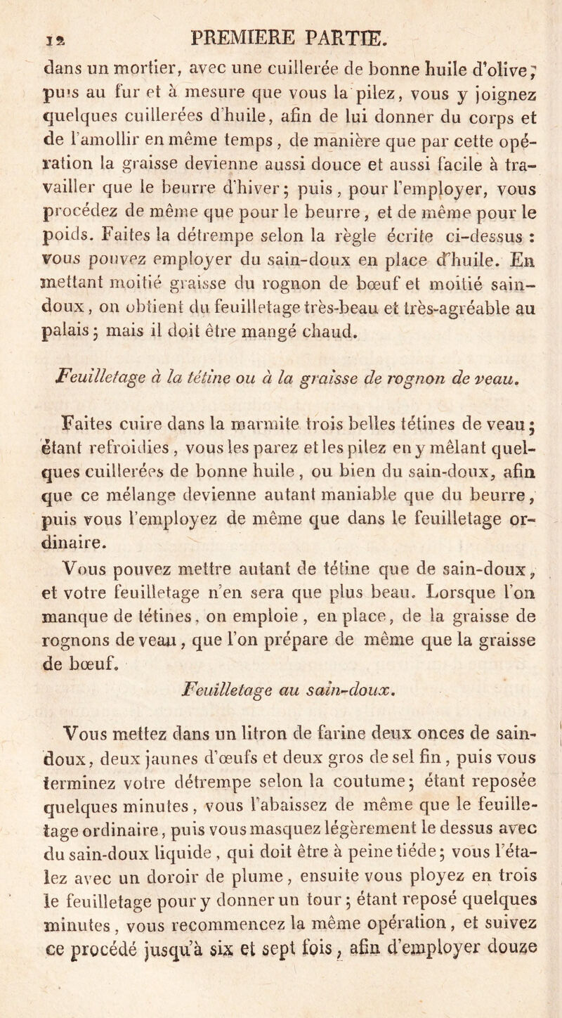 dans un mortier, avec une cuillerée de bonne huile d’olive; pius au fur et à mesure que vous la pilez, vous y joignez quelques cuillerées d'huile, afin de lui donner du corps et de l’amollir en même temps , de manière que par cette opé- ration la graisse devienne aussi douce et aussi facile à tra- vailler que le beurre d’hiver ; puis , pour l’employer, vous procédez de même que pour le beurre , et de même pour le poids. Faites la détrempe selon la règle écrite ci-dessus : vous pouvez emploj/er du sain-doux en place d’huile. En mettant moitié graisse du rognon de bœuf et moitié sain- doux , on obtient du feuilletage très-beau et très-agréable au palais ; mais il doit être mangé chaud. Feuilletage à la tétine ou à la graisse de rognon de veau. Faites cuire dans la marmite trois belles tétines de veau; étant refroidies, vous les parez et les pilez en y mêlant quel- ques cuillerées de bonne huile, ou bien du sain-doux, afin que ce mélange devienne autant maniable que du beurre, puis vous l’employez de même que dans le feuilletage or- dinaire. Vous pouvez mettre autant de tétine que de sain-doux, et votre feuilletage n’en sera que plus beau. Lorsque l’on manque de tétines, on emploie , en place, de la graisse de rognons de veau, que l’on prépare de même que la graisse de bœuf. Feuilletage au sain-doux. Vous mettez dans un litron de farine deux onces de sain- doux, deux jaunes d’œufs et deux gros de sel fin , puis vous terminez votre détrempe selon la coutume; étant reposée quelques minutes, vous l’abaissez de même que le feuille- tage ordinaire, puis vous masquez légèrement le dessus avec du sain-doux liquide , qui doit être à peine tiède; vous l’éta- lez avec un doroir de plume, ensuite vous ployez en trois le feuilletage pour y donner un tour; étant reposé quelques minutes , vous recommencez la même opération, et suivez ce procédé jusquà six et sept fois, afin d’employer douze