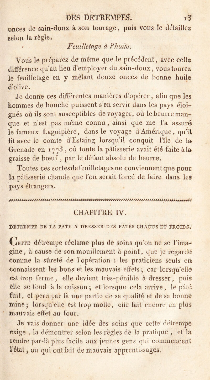 onces de sain-doux à son tourage, puis vous le détaillez selon la règle. 1 Feuilletage à Vhuile. Vous le préparez de même que le précédent, avec cette différence qu’au lieu d’employer du sain-doux, voustourez le feuilletage en y mêlant douze onces de bonne huile d’olive. Je donne ces différentes manières d’opérer, afin que les hommes de bouche puissent s’en servir clans les pays éloi- gnés où ils sont susceptibles de voyager, où le beurre man- que et n’est pas même connu, ainsi que me l’a assuré le fameux Laguipière, dans le voyage d’Amérique, qu’il fit avec le comte d’Estaing lorsqu’il conquit l’île de la Grenade en 1773 , où toute la pâtisserie avait été faite à la graisse de bœuf, par le défaut absolu de beurre. Toutes ces sortesde feuilletages ne conviennent que pour la pâtisserie chaude que l’on serait forcé de faire dans les pays étrangers. iVV\W*\\*A/VVVV>/VV>\A/\/VV>M/VVV\A/VVVVVVV^<VV\iVV\/VVS/VVVVV\A/V\/VVVVV\/VVVVV\/V\VVV\IVV\/VVWVVVVWV\/'J',ï CHAPITRE IV. DÉTREMPE DE LA PATE A DRESSER DES PÂTÉS CHAUDS ET EROIDS. Oette détrempe réclame plus de soins qu’on 11e se l’ima- gine, à cause de sonmouillement à point, que je regarde comme la sûreté de l’opération : les praticiens seuls en connaissent les bons et les mauvais effets ; car lorsqu’elle est trop ferme, elle devient très-pénible à dresser, puis elle se fond à la cuisson ; et lorsque cela arrive , le pâté fuit, et perd par là une partie de sa qualité et de sa bonne mine; lorsqu’elle est trop molle, elle fait encore un plus mauvais effet au four. Je vais donner une idée des soins que cette détrempe exige , la démontrer selon les règles de la pratique , et la rendre par-là plus facile aux jeunes gens qui commencent l’état , ou qui ont fait de mauvais apprentissages.