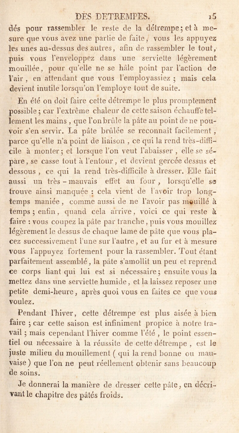 I dés pour rassembler le reste de la détrempe; et à me- sure que vous avez une parlie de faite, vous les appuyez les unes au-dessus des autres, afin de rassembler le tout,' puis vous l’enveloppez dans une serviette légèrement mouillée, pour qu’elle ne se liâle point par l’action de l’air , en attendant que vous l’employassiez ; mais cela devient inutile lorsqu’on remployé tout de suite. En été on doit faire cette détrempe le plus promptement possible; car l’extrême chaleur de cette saison échauffe tel- lement les mains , que l’on brûle la pâte au point de ne pou- voir s’en servir. La pâte brûlée se reconnaît facilement , parce qu’elle n’a point de liaison , ce qui la rend très-diffi- cile à monter; et lorsque l’on veut l’abaisser , elle se sé- pare , se casse tout à l’entour, et devient gercée dessus et dessous , ce qui la rend très-difficile à dresser. Elle fait aussi un très - mauvais effet au four , lorsqu’elle se trouve ainsi manquée : cela vient de l’avoir trop long- temps maniée , comme aussi de ne l’avoir pas mouillé à temps; enfin, quand cela arrive, voici ce qui reste à faire : vous coupez la pâte par tranche , puis vous mouillez légèrement le dessus de chaque lame de pâte que vous pla- cez successivement lune sur l’autre , et au fur et à mesure vous l’appuyez fortement pour la rassembler. Tout étant parfaitement assemblé, la pâte s’amollit un peu et reprend ce corps liant qui lui est si nécessaire; ensuite vous la mettez dans une serviette humide, et la laissez reposer une petite demi-heure, après quoi vous en faites ce que vous voulez. Pendant l’hiver, cette détrempe est plus aisée à bien faire ; car cette saison est infiniment propice à notre tra- vail ; mais cependant l’hiver comme l’été , le point essen- tiel ou nécessaire à la réussite de cette détrempe , est le juste milieu du mouillement ( qui la rend bonne ou mau- vaise) que l’on ne peut réellement obtenir sans beaucoup de soins. Je donnerai la manière de dresser cette pâte, en décri- vant le chapitre des pâtés froids.