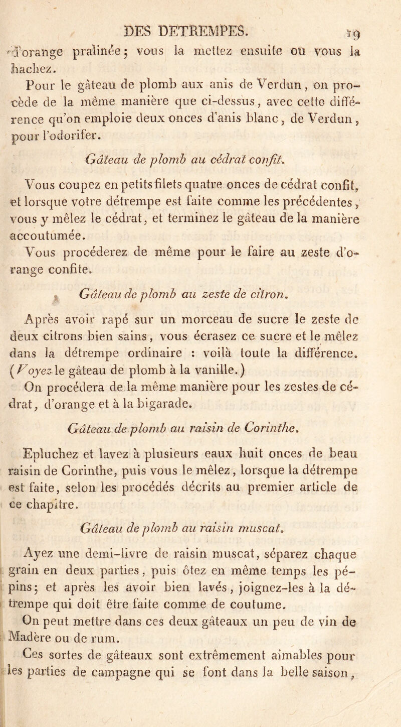 'd'orange pralinée ; vous la mettez ensuite ou vous la hachez. Pour le gâteau de plomb aux anis de Verdun, on pro- cède de la même manière que ci-dessus, avec cette diffé- rence qu’on emploie deux onces danis blanc, de Verdun, pour l’odorifer. Gâteau de plomb au cédrat confit* Vous coupez en petits filets quatre onces de cédrat confit, et lorsque votre détrempe est laite comme les précédentes , vous y mêlez le cédrat, et terminez le gâteau de la manière accoutumée. Vous procéderez de même pour le faire au zeste d’o- range confite. i Gâteau de plomb au zeste de citron. Après avoir râpé sur un morceau de sucre le zeste de deux citrons bien sains, vous écrasez ce sucre et le mêlez dans la détrempe ordinaire : voilà toute la différence. ( Voyez le gâteau de plomb à la vanille.) On procédera de la même manière pour les zestes de cé- drat, d’orange et à la bigarade. Gâteau de plomb au raisin de Corinthe. Epluchez et lavez à plusieurs eaux huit onces de beau raisin de Corinthe, puis vous le mêlez, lorsque la détrempe est faite, selon les procédés décrits au premier article de ce chapitre. Gâteau de plomb au raisin muscat. Ayez une demi-livre de raisin muscat, séparez chaque grain en deux parties, puis ôtez en même temps les pé- pins 5 et après les avoir bien lavés, joignez-les à la dé- trempe qui doit être faite comme de coutume. On peut mettre dans ces deux gâteaux un peu de vin de Madère ou de rum. Ces sortes de gâteaux sont extrêmement aimables pour les parties de campagne qui se font dans la belle saison,