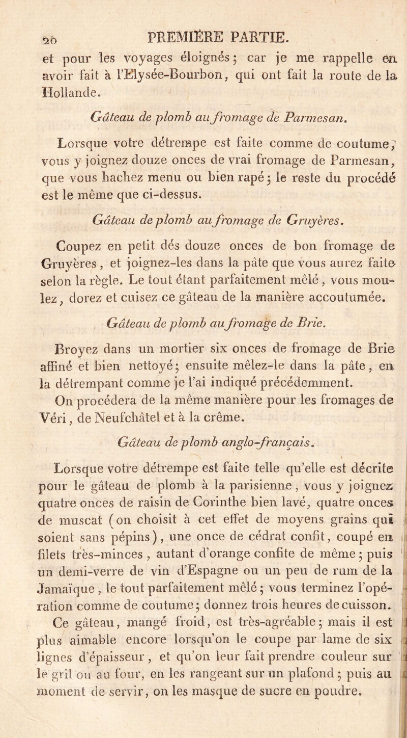 et pour les voyages éloignés ; car je me rappelle en avoir fait à l’Rlysée-Bourbon, qui ont fait la route de la Hollande. Gâteau de plomb au fromage de Parmesan. Lorsque votre détrempe est faite comme de coutume; vous y joignez douze onces de vrai fromage de Parmesan, que vous hachez menu ou bien râpé 5 le reste du procédé est le même que ci-dessus. Gâteau de plomb au fromage de Gruyères. Coupez en petit dés douze onces de bon fromage de Gruyères , et joignez-les dans la pâte que vous aurez faite selon la règle. Le tout étant parfaitement mêlé , vous mou- lez, dorez et cuisez ce gâteau de la manière accoutumée. Gâteau de plomb au fromage de Brie. Broyez dans un mortier six onces de fromage de Brie affiné et bien nettoyé ; ensuite mêlez-le dans la pâte, en la détrempant comme je Fai indiqué précédemment. On procédera de la même manière pour les fromages de Véri , de Neufchâtel et à la crème. Gâteau de plomb anglo-français. N 1 Lorsque votre détrempe est faite telle qu’elle est décrite pour le gâteau de plomb à la parisienne, vous y joignez quatre onces de raisin de Corinthe bien lavé, quatre onces de muscat (on choisit à cet effet de moyens grains qui soient sans pépins), une once de cédrat confit, coupé en iis filets très-minces , autant d’orange confite de même ; puis ! un demi-verre de vin d’Espagne ou un peu de rum de la Jamaïque , le tout parfaitement mêlé ; vous terminez l’opé- ■ ration comme de coutume; donnez trois heures de cuisson. , Ce gâteau, mangé froid, est très-agréable; mais il est I plus aimable encore lorsqu’on le coupe par lame de six i lignes d’épaisseur , et qu’on leur fait prendre couleur sur i le gril ou au four, en les rangeant sur un plafond ; puis au ; moment de servir, on les masque de sucre en poudre.