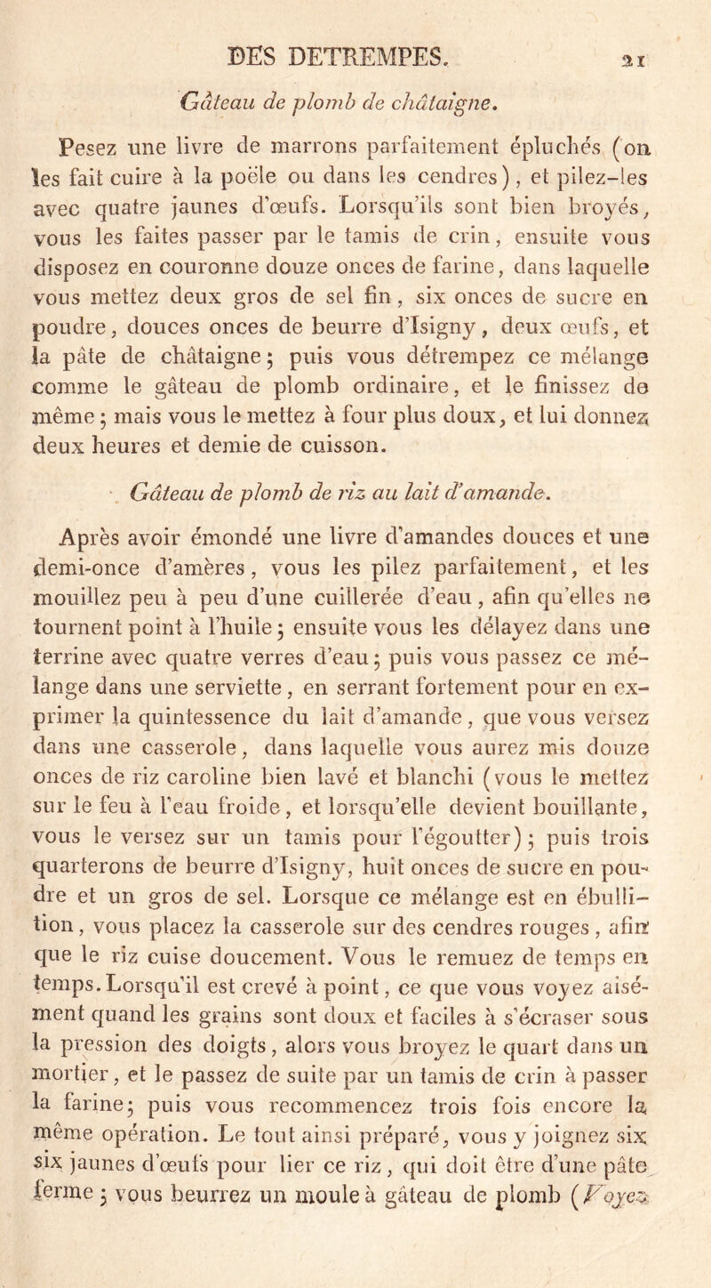 Gâteau de plomb de châtaigne. Pesez une livre de marrons parfaitement épluches (on les fait cuire à la poêle ou dans les cendres), et pilez-ies avec quatre jaunes d’œufs. Lorsqu’ils sont bien broyés, vous les faites passer par le tamis de crin, ensuite vous disposez en couronne douze onces de farine, dans laquelle vous mettez deux gros de sel fin, six onces de sucre en poudre, douces onces de beurre d’Isigny, deux œufs, et la pâte de châtaigne ; puis vous détrempez ce mélange comme le gâteau de plomb ordinaire, et le finissez de même ; mais vous le mettez à four plus doux, et lui donner deux heures et demie de cuisson. Gâteau de plomb de riz au lait cVamande. Après avoir émondé une livre d’amandes douces et une demi-once d’amères, vous les pilez parfaitement, et les mouillez peu à peu d’une cuillerée d’eau, afin qu’elles ne tournent point à l’huile 5 ensuite vous les délayez dans une terrine avec quatre verres d’eau; puis vous passez ce mé- lange dans une serviette , en serrant fortement pour en ex- primer la quintessence du lait d’amande, que vous versez dans une casserole, dans laquelle vous aurez mis douze onces de riz Caroline bien lavé et blanchi (vous le mettez sur le feu à l’eau froide, et lorsqu’elle devient bouillante, vous le versez sur un tamis pour l’égoutter) ; puis trois quarterons de beurre d’Isigny, huit onces de sucre en pou- dre et un gros de sel. Lorsque ce mélange est en ébulli- tion , vous placez la casserole sur des cendres rouges , afin: que le riz cuise doucement. Vous le remuez de temps en temps. Lorsqu’il est crevé à point, ce que vous voyez aisé- ment quand les grains sont doux et faciles à s’écraser sous la pression des doigts, alors vous broyez le quart dans un mortier, et le passez de suite par un tamis de crin à passer la farine; puis vous recommencez trois fois encore la, même opération. Le tout ainsi préparé, vous y joignez six six jaunes d’œufs pour lier ce riz, qui doit être d’une pâte terme ; vous beurrez un moule à gâteau de plomb ( Voyez