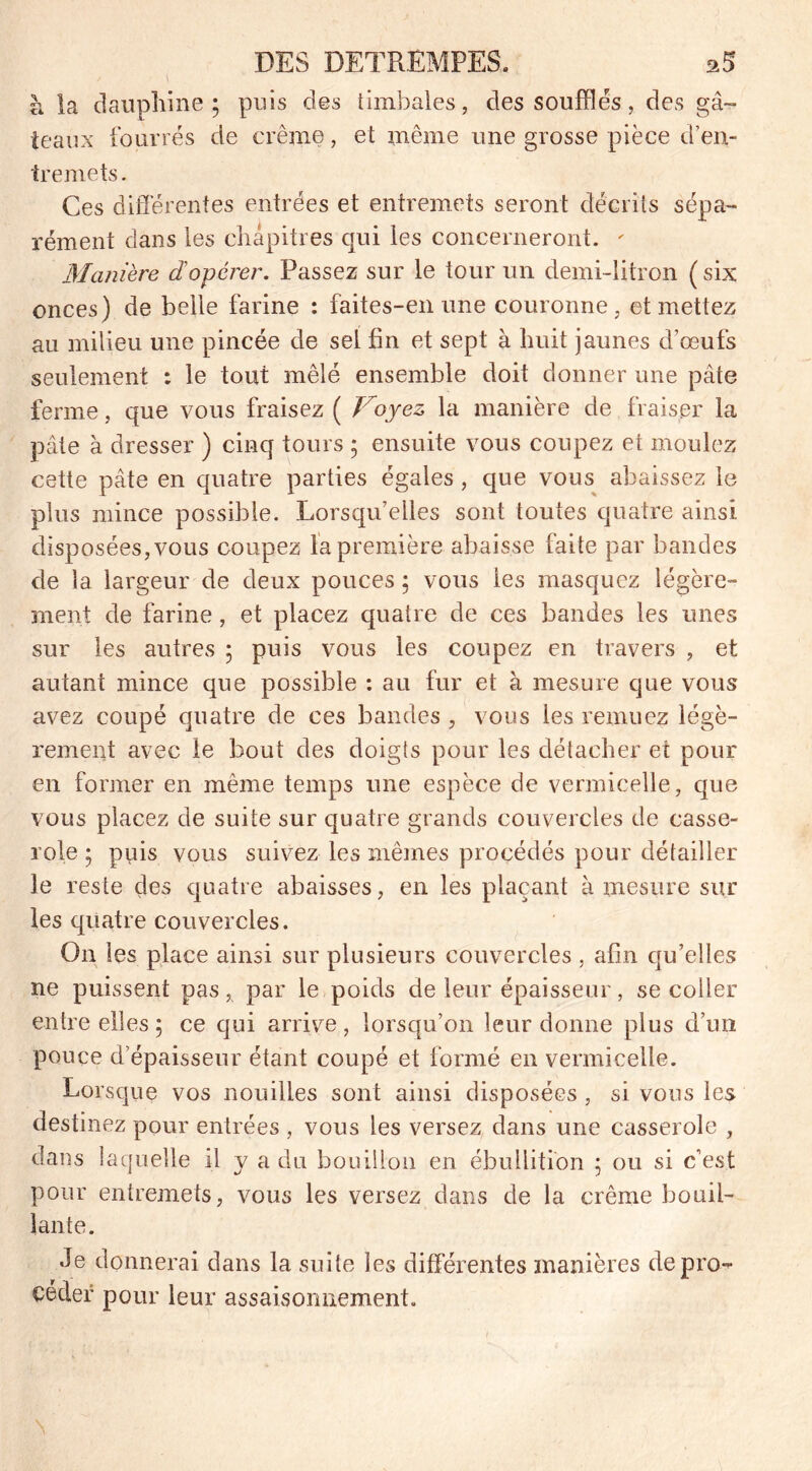 à la dauphine; puis des timbales, des soufflés, des gâ- teaux fourrés de crème, et même une grosse pièce d’en- tremets. Ces différentes entrées et entremets seront décrits sépa- rément clans les chapitres qui les concerneront. ' Manière dopérer. Passez sur le tour un demi-litron ( six onces) de belle farine : faites-en une couronne, et mettez au milieu une pincée de sel fin et sept à huit jaunes d’œufs seulement : le tout mêlé ensemble doit donner une pâte ferme, que vous fraisez ( Voyez la manière de fraiser la pâte à dresser ) cinq tours ; ensuite vous coupez et moulez cette pâte en quatre parties égales , que vous abaissez le plus mince possible. Lorsqu’elles sont toutes quatre ainsi disposées, vous coupez la première abaisse laite par bandes de la largeur de deux pouces ; vous les masquez légère- ment de farine, et placez quatre de ces bandes les unes sur les autres ; puis vous les coupez en travers , et autant mince que possible : au fur et à mesure que vous avez coupé quatre de ces bandes , vous les remuez légè- rement avec le bout des doigts pour les détacher et pour en former en même temps une espèce de vermicelle, que vous placez de suite sur quatre grands couvercles de casse- role ; puis vous suivez les mêmes procédés pour détailler le reste des quatre abaisses, en les plaçant à mesure sur les quatre couvercles. On les place ainsi sur plusieurs couvercles , afin qu’elles ne puissent pas, par le poids de leur épaisseur, se coller entre elles ; ce qui arrive , lorsqu’on leur donne plus d’un pouce d’épaisseur étant coupé et formé en vermicelle. Lorsque vos nouilles sont ainsi disposées , si vous les destinez pour entrées , vous les versez dans une casserole , dans laquelle il y a du bouillon en ébullition ; ou si c’est pour entremets, vous les versez dans de la crème bouil- lante. Je donnerai dans la suite les différentes manières depro- céder pour leur assaisonnement. \