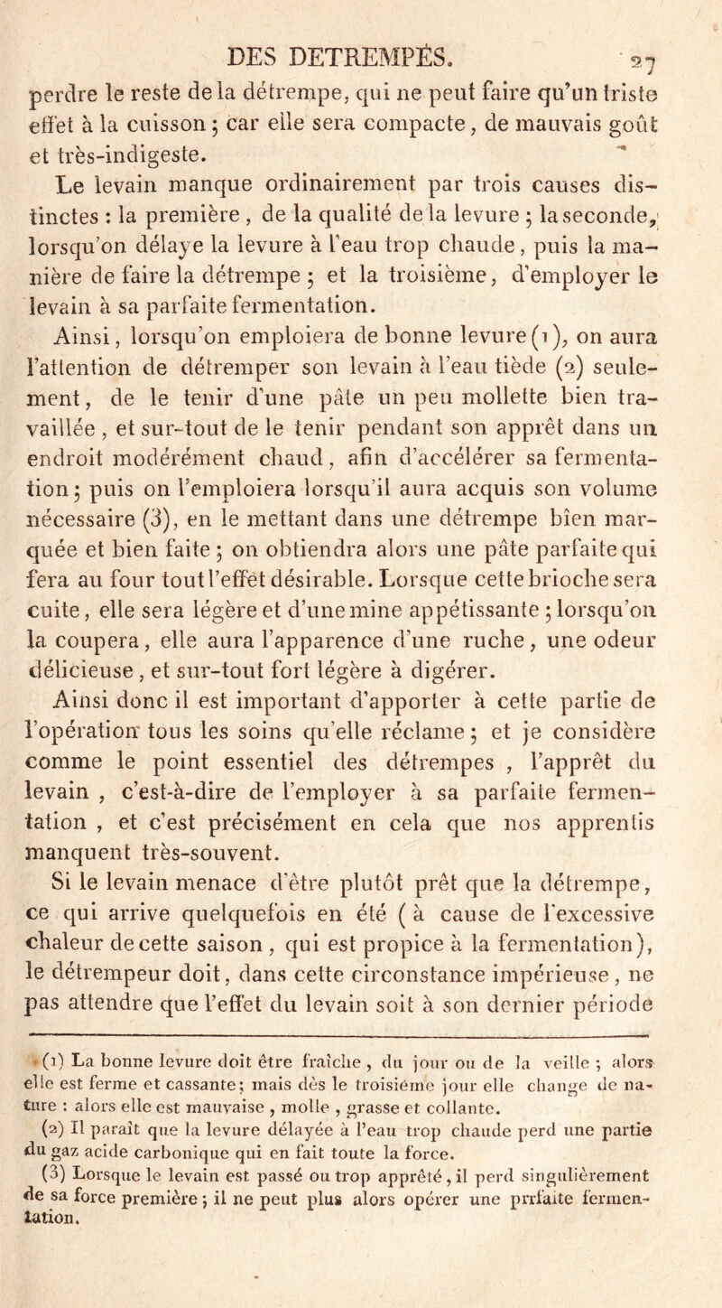 DES DÉTREMPÉS. ■ s7 perdre le reste de la détrempe, qui ne peut faire qu’un triste effet à la cuisson ; car elle sera compacte ? de mauvais goût et très-indigeste. Le levain manque ordinairement par trois causes dis- tinctes : la première , de la qualité delà levure ; la seconde,; lorsqu’on délaye la levure à l’eau trop chaude, puis la ma- nière de faire la détrempe 5 et la troisième, d’employer le levain à sa parfaite fermentation. Ainsi, lorsqu’on emploiera de bonne levure(1), on aura l’attention de détremper son levain à l’eau tiède (2) seule- ment , de le tenir d’une pâte un peu mollette bien tra- vaillée , et sur-tout de le tenir pendant son apprêt dans un endroit modérément chaud, afin d’accélérer sa fermenta- tion 5 puis on l’emploiera lorsqu’il aura acquis son volume nécessaire (3), en le mettant dans une détrempe bien mar- quée et bien faite ; on obtiendra alors une pâte parfaite qui fera au four tout l’effet désirable. Lorsque cette brioche sera cuite, elle sera légère et d’une mine appétissante ; lorsqu’on la coupera, elle aura l’apparence d’une ruche, une odeur délicieuse , et sur-tout fort légère à digérer. Ainsi donc il est important d’apporter à cette partie de l’opération tous les soins qu elle réclame ; et je considère comme le point essentiel des détrempes , l’apprêt du levain , c’est-à-dire de l’employer à sa parfaite fermen- tation , et c’est précisément en cela que nos apprentis manquent très-souvent. Si le levain menace d’être plutôt prêt que la détrempe, ce qui arrive quelquefois en été ( à cause de l'excessive chaleur de cette saison , qui est propice à la fermentation), le détrempeur doit, dans cette circonstance impérieuse, ne pas attendre que l’effet du levain soit à son dernier période • (1) La bonne levure doit être fraîche , du jour ou de la veille ; alors elle est ferme et cassante; mais dès le troisième jour elle change de na- ture : alors elle est mauvaise , molle , grasse et collante. (2) Il paraît que la levure délayée à l’eau trop chaude perd une partie du gaz acide carbonique qui en fait toute la force. (3) Lorsque le levain est passé ou trop apprêté , il perd singulièrement de sa force première ; il ne peut plus alors opérer une prrfaite fermen- tation.