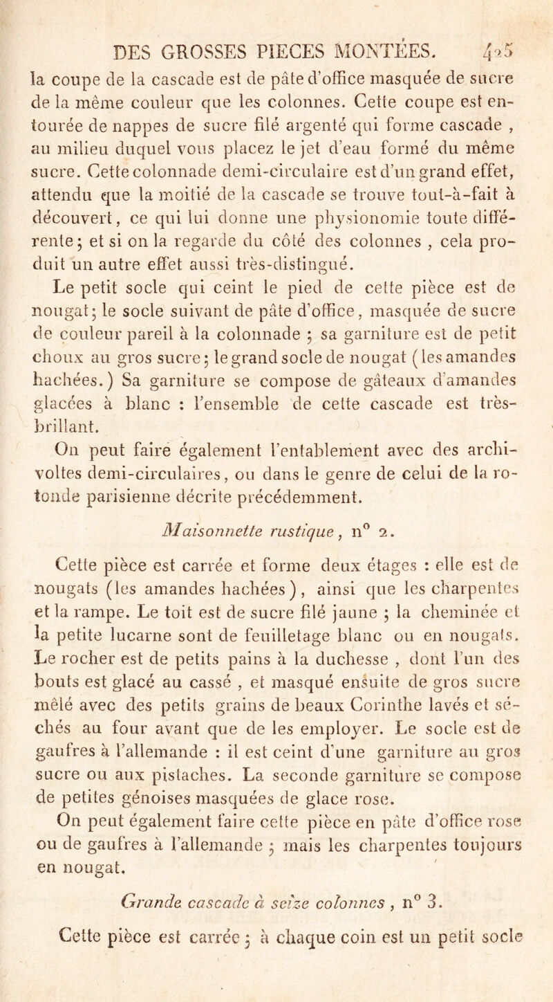 la coupe de ia cascade est de pâte d’office masquée de sucre de la même couleur que les colonnes. Cette coupe est en- tourée de nappes de sucre filé argenté qui forme cascade , au milieu duquel vous placez le jet d’eau formé du même sucre. Cette colonnade demi-circulaire est d’un grand effet, attendu que la moitié de la cascade se trouve tout-à-fait à découvert, ce qui lui donne une physionomie toute diffé- rente; et si on la regarde du côté des colonnes , cela pro- duit un autre effet aussi très-distingué. Le petit socle qui ceint le pied de cette pièce est de nougat; le socle suivant de pâte d’office, masquée de sucre de couleur pareil à la colonnade ; sa garniture est de petit choux au gros sucre; le grand socle de nougat (les amandes hachées.) Sa garniture se compose de gâteaux d’amandes glacées à blanc : l’ensemble de cette cascade est très- brillant. On peut faire également l’entablement avec des archi- voltes demi-circulaires, ou dans le genre de celui de la ro- tonde parisienne décrite précédemment. Maisonnette rustique, n° 2. Cette pièce est carrée et forme deux étages : elle est de nougats (les amandes hachées ) , ainsi que les charpentes et la rampe. Le toit est de sucre filé jaune ; la cheminée et la petite lucarne sont de feuilletage blanc ou en nougats. Le rocher est de petits pains à la duchesse , dont l’un des bouts est glacé au cassé , et masqué ensuite de gros sucre mêlé avec des petits grains de beaux Corinthe lavés et sé- chés au four avant que de les employer. Le socle est de gaufres à l’allemande : il est ceint d’une garniture au gros sucre ou aux pistaches. La seconde garniture se compose de petites génoises masquées de glace rose. On peut également faire cette pièce en pâte d’office rose ou de gaufres à l’allemande ; mais les charpentes toujours en nougat. Grande cascade à seize colonnes , n° 3. Cette pièce est carrée 5 à chaque coin est un petit socle