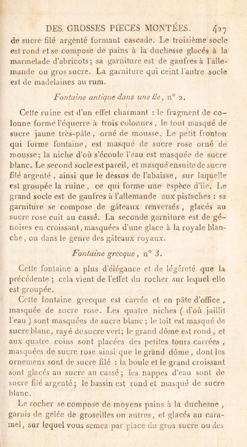 de sucre fiié argenté formant cascade. Le troisième socle est rond et se compose de pains à ia duchesse gîacés à la marmelade d’abricots; sa garniture est de gaufres à l’alle- mande ou gros sucre. La garniture qui ceint 1 autre socle est de madelaines au rura. Fontaine antique dans une île, n° 2. Cette ruine est d’un effet charmant : le fragment de co- lonne forme l’équerre à trois colonnes , le tout masqué de sucre jaune très-pâle, orné de mousse. Le petit fronton qui 'forme fontaine, est masqué de sucre rose orné de mousse; la niche d’où s’écoule feau est masquée de sucre blanc. Le second socle est pareil, et masqué ensuite de sucre filé argenté , ainsi que le dessus de l’abaisse, sur laquelle est groupée la ruine , ce qui forme une espèce d’île. Le grand socle est de gaufres à l’allemande aux pistaches : sa garniture se compose de gâteaux renversés , glacés au sucre rose cuit au cassé. La seconde garniture est de gé- noises en croissant, masquées d’une glace à la royale blan- che , ou dans le genre des gâteaux royaux. Fontaine grecque , n° h 1 Cette fontaine a plus d’élégance et de légèreté que la précédente ; cela vient de l’effet du rocher sur lequel elle est groupée. Cette fontaine grecque est carrée et en pâte d’office , masquée de sucre rose. Les quatre niches ( d’où jaillit l’eau ) sont masquées de sucre blanc ; le toit est masqué de sucre blanc, rayé de sucre vert; le grand dôme est rond , et aux quatre coins sont placées des petites tours carrées , masquées de sucre rose ainsi que le grand dôme, dont les ornemens sont de sucre filé : la boule et le grand croissant sont glacés au sucre au cassé; les nappes d’eau sont de sucre filé argenté ; le bassin est rond et masqué de sucre blanc. Le rocher se compose de moyens pains à la duchesne , garnis de gelée de groseilles ou autres, et glacés au cara- mel, sur lequel vous semez par place du gros sucre ou des