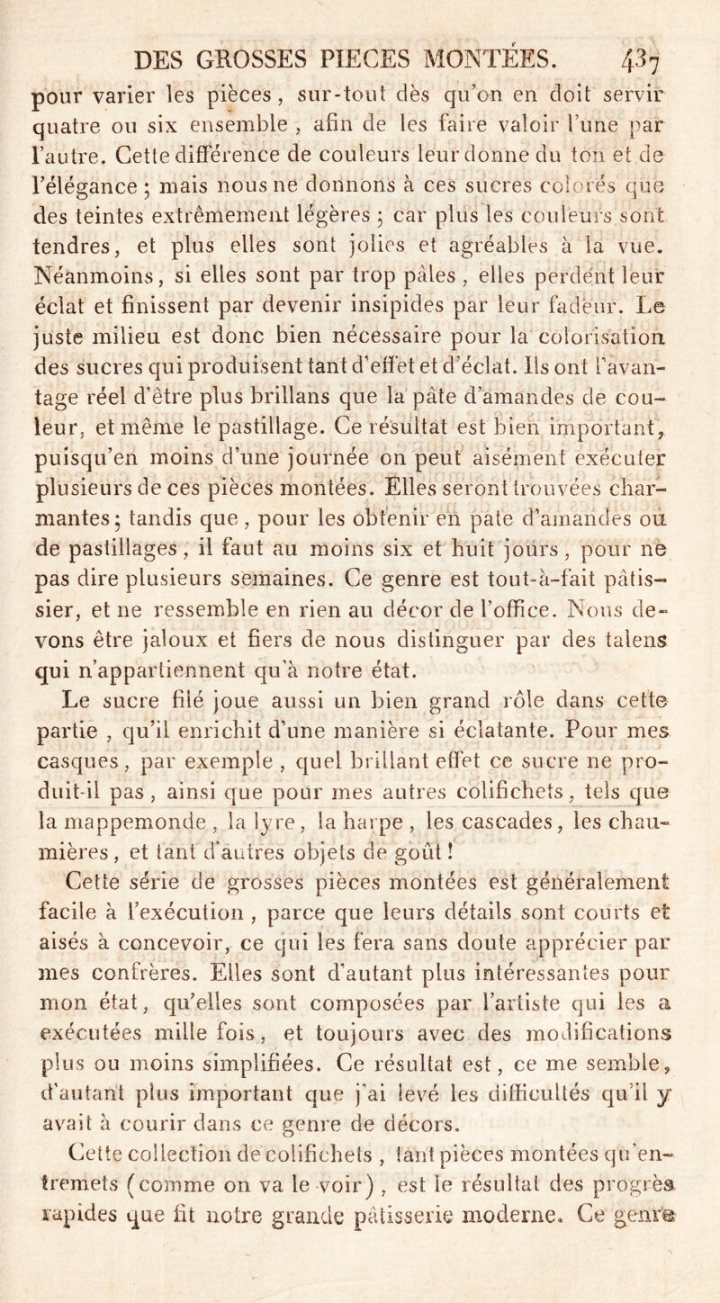 pour varier les pièces, sur-tout dès qu’on en doit servir quatre ou six ensemble , afin de les faire valoir l’une par l’autre. Cette différence de couleurs leur donne du ton et de l’élégance ; mais nous ne donnons à ces sucres colorés que des teintes extrêmement légères ; car plus les couleurs sont tendres, et plus elles sont jolies et agréables à la vue. Néanmoins, si elles sont par trop pâles , elles perdent leur éclat et finissent par devenir insipides par leur fadeur. Le juste milieu est donc bien nécessaire pour la colorisation des sucres qui produisent tant d’effet et d’éclat. Ils ont l’avan- tage réel d’être plus brillans que la pâte d’amandes de cou- leur, et même le pastillage. Ce résultat est bien important, puisqu’en moins d’une journée on peut aisément exécuter plusieurs de ces pièces montées. Elles seront trouvées char- mantes; tandis que, pour les obtenir en pâte d’amandes ou de pastillages, il faut au moins six et huit jours, pour ne pas dire plusieurs semaines. Ce genre est tout-à-fait pâtis- sier, et ne ressemble en rien au décor de l’office. Nous de- vons être jaloux et fiers de nous distinguer par des talens qui n’appartiennent qu’à notre état. Le sucre filé joue aussi un bien grand rôle dans cette partie , qu’il enrichit d’une manière si éclatante. Pour mes casques, par exemple , quel brillant effet ce sucre ne pro- duit-il pas , ainsi que pour mes autres colifichets, tels que la mappemonde , la lyre , la harpe , les cascades, les chau- mières , et tant d’antres objets de goût ! Cette série de grosses pièces montées est généralement facile à l’exécution , parce que leurs détails sont courts et aisés à concevoir, ce qui les fera sans doute apprécier par mes confrères. Elles sont d’autant plus intéressantes pour mon état, qu’elles sont composées par l’artiste qui les a exécutées mille fois, et toujours avec des modifications plus ou moins simplifiées. Ce résultat est, ce me semble, d’autant plus important que j'ai levé les difficultés qu il y avait à courir dans ce genre de décors. Cette collection de colifichets , tant pièces montées qu’en- tremets (comme on va le voir) , est le résultat des progrès rapides que fit notre grande pâtisserie moderne. Ce genre