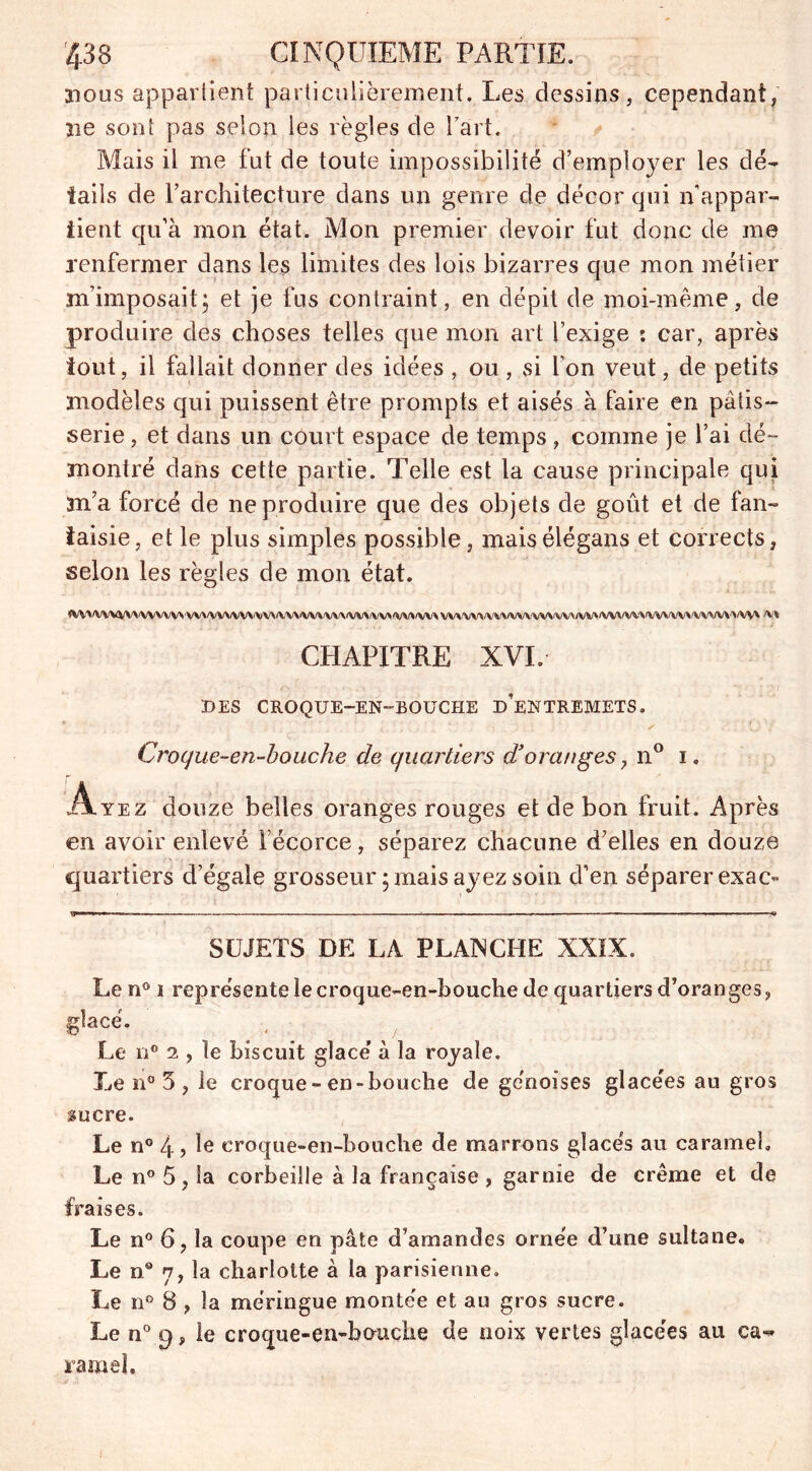 aious appartient particulièrement. Les dessins, cependant, aie sont pas selon les règles de Fart. Mais il me fut de toute impossibilité d’employer les dé- tails de l’architecture dans un genre de décor qui n’appar- tient qu’à mon état. Mon premier devoir fut donc de me renfermer dans les limites des lois bizarres que mon métier m’imposait; et je fus contraint, en dépit de moi-même, de produire des choses telles que mon art l’exige : car, après tout, il fallait donner des idées , ou , si l’on veut, de petits modèles qui puissent être prompts et aisés à faire en pâtis- serie , et dans un court espace de temps , comme je l’ai dé- montré dans cette partie. Telle est la cause principale qui m’a forcé de ne produire que des objets de goût et de fan- taisie, et le plus simples possible, maisélégans et corrects, selon les règles de mon état. <VWVWVWVWW''WVVVVVWVVVWVWWWVVVVV*/VV»*VV* VWWVWVVUWWA/M/VM/WVIVVVWWVW^/VW /V* CHAPITRE XVI. DES CROQUE—EN-BOUCHE d’eNTREMETS. Croque-en-booche de quartiers d’oranges > n° i. Ayez douze belles oranges rouges et de bon fruit. Après en avoir enlevé l’écorce, séparez chacune d’elles en douze quartiers d’égale grosseur ; mais ayez soin d’en séparer exac- SUJETS DE LA PLANCHE XXIX. Le n° i représente le croque-en-bouche de quartiers d’oranges, glacé. Le n° 2 , le biscuit glacé à la royale. Le n° 5 , le croque - en-bouche de génoises glacées au gros sucre. Le n° 4, le croque-en-bouche de marrons glacés au caramel» Le n° 5 , la corbeille à la française , garnie de crème et de fraises. Le n° 6, la coupe en pâte d’amandes ornée d’une sultane. Le n° 7, la charlotte à la parisienne. Le n° 8 , la me’ringue montée et au gros sucre. Le n° 9, le croque-en-hcmclie de noix vertes glacées au ca- ramel.