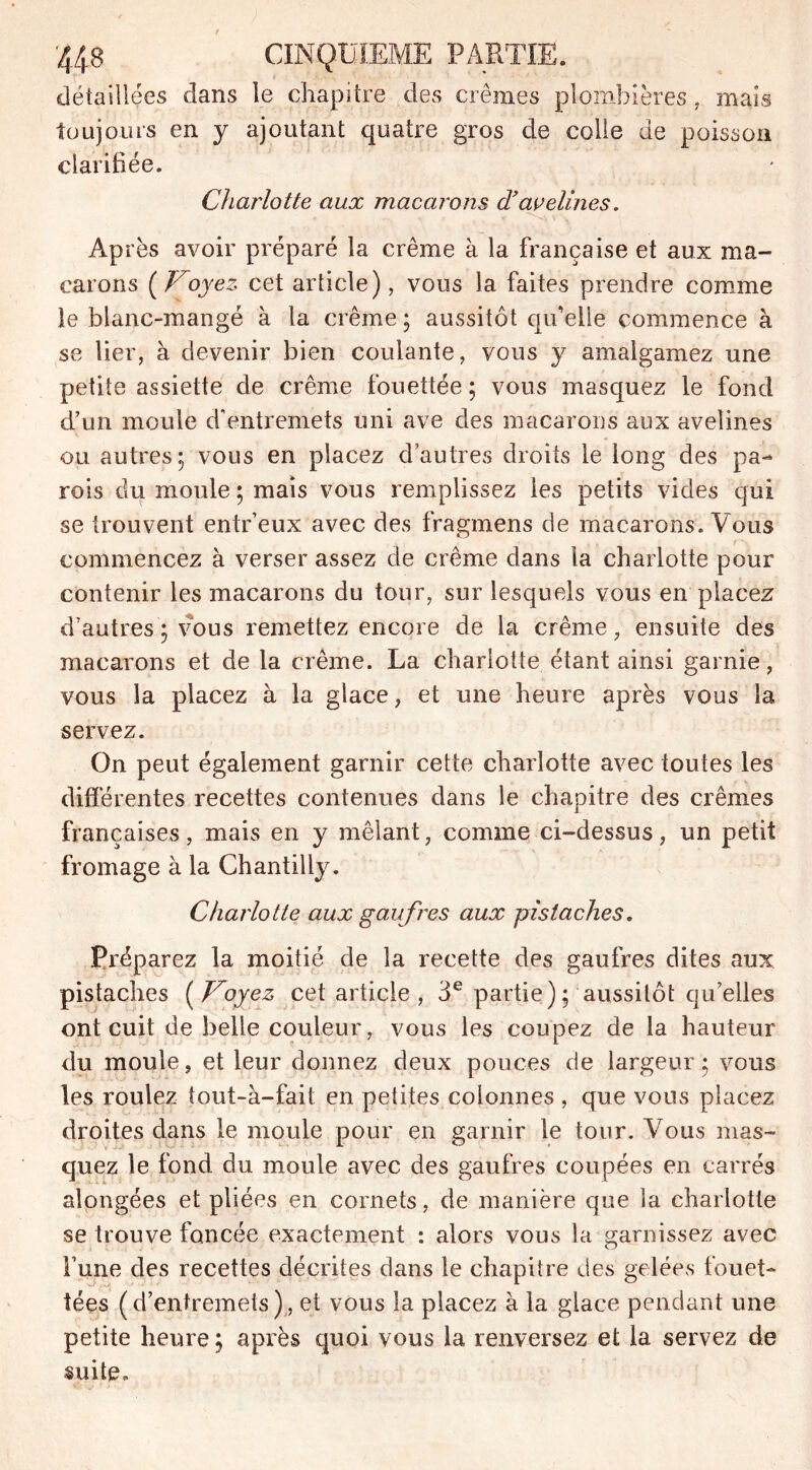 détaillées dans le chapitre des crèmes plombières, mais toujours en y ajoutant quatre gros de colle de poisson clarifiée. Charlotte aux macarons d’avelines. Après avoir préparé la crème à la française et aux ma- carons ( Voyez cet article), vous la faites prendre comme le blanc-mangé à la crème ; aussitôt qu’elle commence à se lier, à devenir bien coulante, vous y amalgamez une petite assiette de crème fouettée ; vous masquez le fond d’un moule d'entremets uni ave des macarons aux avelines ou autres; vous en placez d’autres droits le long des pa- rois du moule ; mais vous remplissez les petits vides qui se trouvent entr’eux avec des fragmens de macarons. Vous commencez à verser assez de crème dans la charlotte pour contenir les macarons du tour, sur lesquels vous en placez d’autres ; vous remettez encore de la crème, ensuite des macarons et de la crème. La charlotte étant ainsi garnie, vous la placez à la glace, et une heure après vous la servez. On peut également garnir cette charlotte avec toutes les différentes recettes contenues dans le chapitre des crèmes françaises, mais en y mêlant, comme ci-dessus, un petit fromage à la Chantilly. Charlotte aux gaufres aux pistaches. Préparez la moitié de la recette des gaufres dites aux pistaches ( Voyez cet article, 3e partie); aussitôt qu’elles ont cuit de belle couleur, vous les coupez de la hauteur du moule, et leur donnez deux pouces de largeur ; vous les roulez tout-à-fait en petites colonnes , que vous placez droites dans le moule pour en garnir le tour. Vous mas- quez le fond du moule avec des gaufres coupées en carrés alongées et pliées en cornets, de manière que la charlotte se trouve foncée exactement : alors vous la garnissez avec Tune des recettes décrites dans le chapitre des gelées fouet- tées (d’entremets), et vous la placez à la glace pendant une petite heure ; après quoi vous la renversez et la servez de suite.