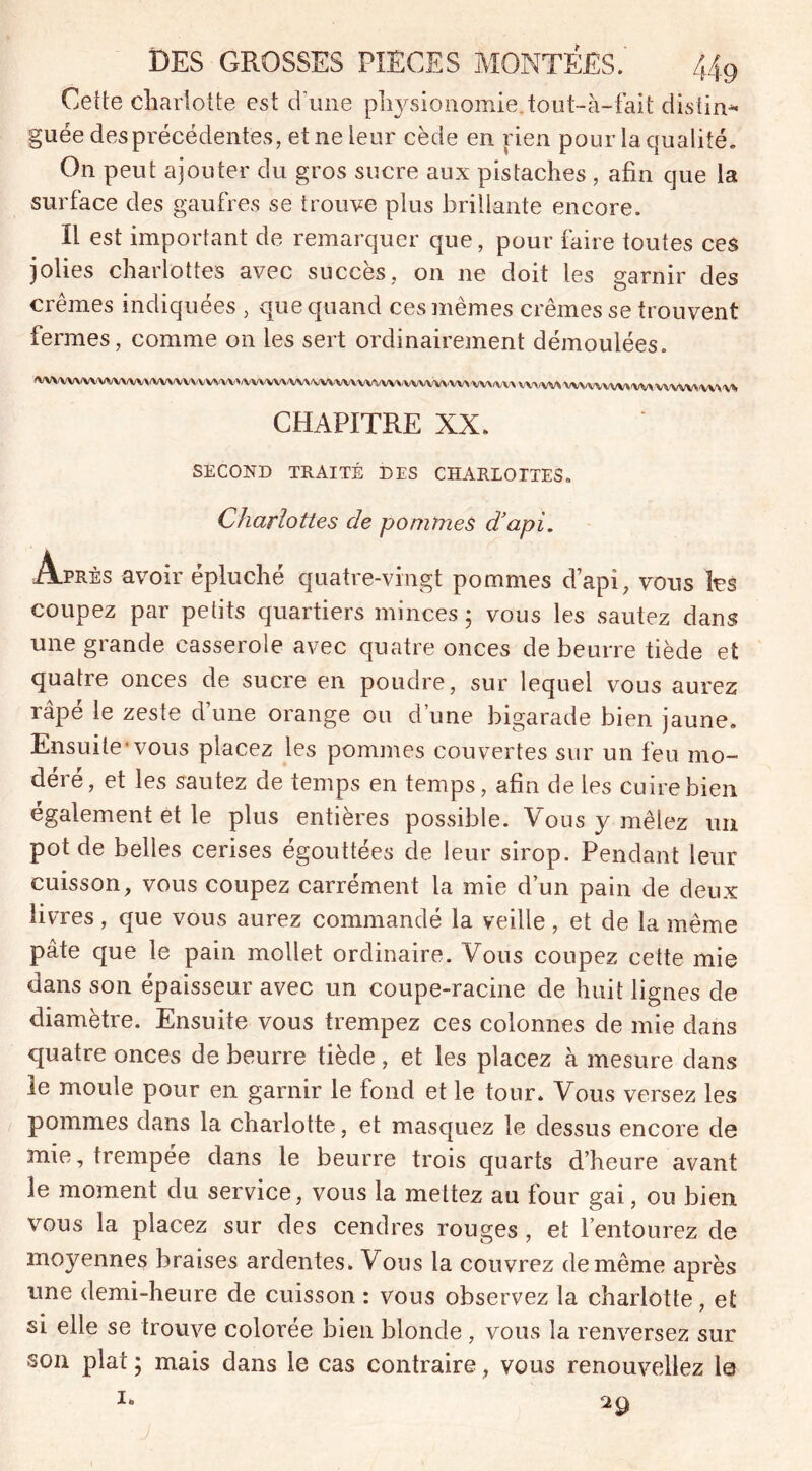 Cette charlotte est d’une physionomie.tout-à-fait distin- guée des précédentes, et ne leur cède en rien pour la qualité. On peut ajouter du gros sucre aux pistaches , afin que la surface des gaufres se trouve plus brillante encore. Il est important de remarquer que, pour faire toutes ces jolies charlottes avec succès, on ne doit les garnir des crèmes indiquées , que quand ces mêmes crèmes se trouvent fermes, comme on les sert ordinairement démoulées. MVvvv\wvvvvvvvvvvwvvvvvvv'/vvvvvvvv\/v\fyvvv\/vwvvvvv\\/vvv\tyv\(vv\tyvvvvvvvvvvvvv\'vvvvvvVvvvv\|V*> CHAPITRE XX. SECOND TRAITÉ DES CHARLOTTES. Charlottes de pommes d’api. Après avoir épluché quatre-vingt pommes d’api, vous les coupez par petits quartiers minces; vous les sautez dans une grande casserole avec quatre onces de beurre tiède et quatre onces de sucre en poudre, sur lequel vous aurez râpé le zeste d’une orange ou d’une bigarade bien jaune. Ensuite'vous placez les pommes couvertes sur un feu mo- déré, et les sautez de temps en temps, afin de les cuire bien également et le plus entières possible. Vous y mêlez un pot de belles cerises égouttées de leur sirop. Pendant leur cuisson, vous coupez carrément la mie d’un pain de deux livres, que vous aurez commandé la veille, et de la même pâte que le pain mollet ordinaire. Vous coupez cette mie dans son épaisseur avec un coupe-racine de huit lignes de diamètre. Ensuite vous trempez ces colonnes de mie dans quatre onces de beurre tiède, et les placez à mesure dans le moule pour en garnir le fond et le tour. Vous versez les pommes dans la charlotte, et masquez le dessus encore de mie, trempée dans le beurre trois quarts d’heure avant îe moment du service, vous la mettez au four gai, ou bien vous la placez sur des cendres rouges , et l’entourez de moyennes braises ardentes. Vous la couvrez de même après une demi-heure de cuisson : vous observez la charlotte, et si elle se trouve colorée bien blonde , vous la renversez sur son plat ; mais dans le cas contraire, vous renouveliez le 1» 29