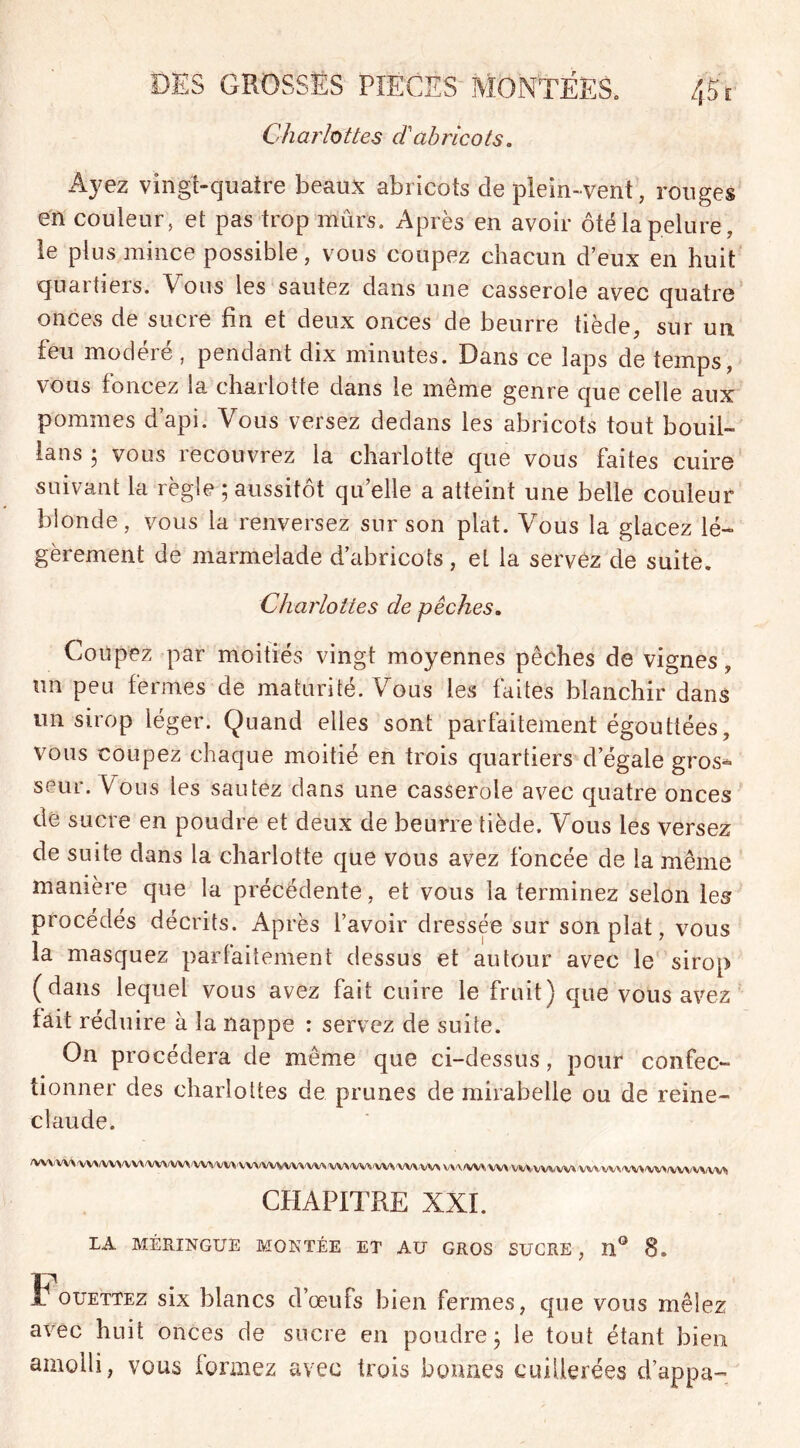 Charlottes d'abricots. Ayez vingt-quatre beaux abricots de plein-vent, rouges en couleur, et pas trop mûrs. Après en avoir ôté la pelure, le plus mince possible, vous coupez chacun d’eux en huit quartiers. Vous les sautez dans une casserole avec quatre onces de sucre fin et deux onces de beurre tiède, sur un feu modéré , pendant dix minutes. Dans ce laps de temps, vous foncez la charlotte dans le même genre que celle aux pommes d’api. Vous versez dedans les abricots tout borni- ons ; vous recouvrez la charlotte que vous faites cuire suivant la règle ; aussitôt qu’elle a atteint une belle couleur blonde, vous la renversez sur son plat. Vous la glacez lé- gèrement de marmelade d’abricots, et la servez de suite. Charlottes de pêches. Coupez par moitiés vingt moyennes pêches de vignes, un peu fermes de maturité. Vous les faites blanchir dans un sirop léger. Quand elles sont parfaitement égouttées, vous coupez chaque moitié en trois quartiers d’égale gros- seur. Vous les sautez dans une casserole avec quatre onces de sucre en poudre et deux de beurre tiède. Vous les versez de suite dans la charlotte que vous avez foncée de la même manière que la précédente, et vous la terminez selon les procédés décrits. Après l’avoir dressée sur son plat, vous la masquez parfaitement dessus et autour avec le sirop (dans lequel vous avez fait cuire le fruit) que vous avez fait réduire à la nappe : servez de suite. On procédera de même que ci-dessus, pour confec- tionner des charlottes de prunes de mirabelle ou de reine- claude. A/W/W\tyVVW>WV*/WVW\tyV\iWYW\/VWWVW\'W\'W*'W*'WVW> WHAMmwVMMiWW wvwwvwwww* CHAPITRE XXI. LA MERINGUÉ MONTÉE ET AU GROS SUCRE, H° 8. t ouettez six blancs d’œufs bien fermes, que vous mêlez avec huit onces de sucre en poudre 3 le tout étant bien amolli, vous formez avec trois bonnes cuillerées d’appa-