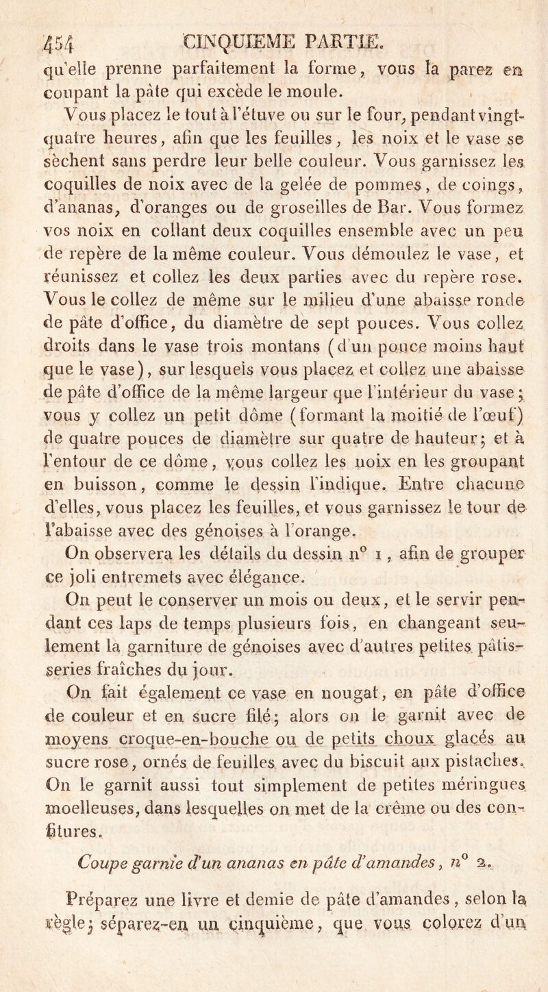 quelle prenne parfaitement la forme, vous la parez en coupant la pâte qui excède le moule. Vous placez le tout à l’étuve ou sur le four, pendant vingt- quatre heures, afin que les feuilles, les noix et le vase se sèchent sans perdre leur belle couleur. Vous garnissez les coquilles de noix avec de la gelée de pommes, de coings, d ananas, d’oranges ou de groseilles de Bar. Vous formez vos noix en collant deux coquilles ensemble avec un peu de repère de la même couleur. Vous démoulez le vase, et réunissez et collez les deux parties avec du repère rose. Vous le collez de même sur le milieu d’une abaisse ronde de pâte d’office, du diamètre de sept pouces. Vous collez droits dans le vase trois montans (d un pouce moins haut que le vase), sur lesquels vous placez et collez une abaisse de pâte d’office de la même largeur que l’intérieur du vase ; vous y collez un petit dôme (formant la moitié de l’œuf) de quatre pouces de diamètre sur quatre de hauteur; et à l’entour de ce dôme, vous collez les noix en les groupant en buisson, comme le dessin l’indique. Entre chacune d’elles, vous placez les feuilles, et vous garnissez le tour de l’abaisse avec des génoises à l’orange. On observera les détails du dessin n° i, afin de grouper ce joli entremets avec élégance. On peut le conserver un mois ou deux, et le servir pen- dant ces laps de temps plusieurs fois, en changeant seu- lement la garniture de génoises avec d’autres petites pâtis- series fraîches du jour. On fait également ce vase en nougat, en pâte d’office de couleur et en sucre filé; alors on le garnit avec de moyens croque-en-bouche ou de petits choux glacés au sucre rose, ornés de feuilles avec du biscuit aux pistaches. On le garnit aussi tout simplement de petites méringues moelleuses, dans lesquelles on met de la crème ou des con- fitures. Coupe garnie d'un ananas en pâte d’amandes, n° s. Préparez une livre et demie de pâte d’amandes, selon la règle3 séparez-en un cinquième, que vous colorez d’un