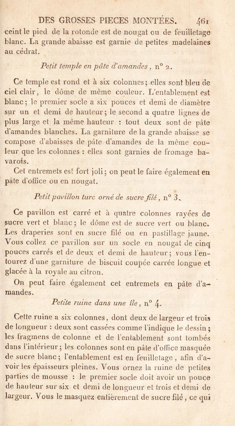 ceint le pied de la rotonde est de nougat ou de feuilletage blanc. La grande abaisse est garnie de petites madelaines au cédrat. Petit temple en pâte d’amandes, n° 2. Ce temple est rond et à six colonnes; elles sont bleu de ciel clair, le dôme de même couleur. L’entablement est blanc; le premier socle a six pouces et demi de diamètre sur un et demi de hauteur; le second a quatre lignes de plus large et la même hauteur : tout deux sont de pâte d’amandes blanches. La garniture de la grande abaisse se compose d’abaisses de pâte d’amandes de la même cou- leur que les colonnes : elles sont garnies de fromage ba- varois. Cet entremets est fort joli; on peut le faire également en pâte d’office ou en nougat. Petit pavillon turc orné de sucre filé, n° 3„ Ce pavillon est carré et à quatre colonnes rayées de sucre vert et blanc ; le dôme est de sucre vert ou blanc. Les draperies sont en sucre filé ou en pastillage jaune. Vous collez ce pavillon sur un socle en nougat de cinq pouces carrés et de deux et demi de hauteur; vous l’en- tourez d’une garniture de biscuit coupée carrée longue et glacée à la royale au citron. On peut faire également cet entremets en pâte d’a- mandes. Petite ruine dans une île, n° 4- Cette ruine a six colonnes, dont deux de largeur et trois de longueur : deux sont cassées comme l’indique le dessin; les fragmens de colonne et de l’entablement sont tombés dans l’intérieur; les colonnes sont en pâte d’office masquée de sucre blanc; l’entablement est en feuilletage , afin d’a- voir les épaisseurs pleines. Vous ornez la ruine de petites parties de mousse : le premier socle doit avoir un pouce de hauteur sur six et demi de longueur et trois et demi de largeur. Vous le masquez entièrement de sucre filé, ce qui