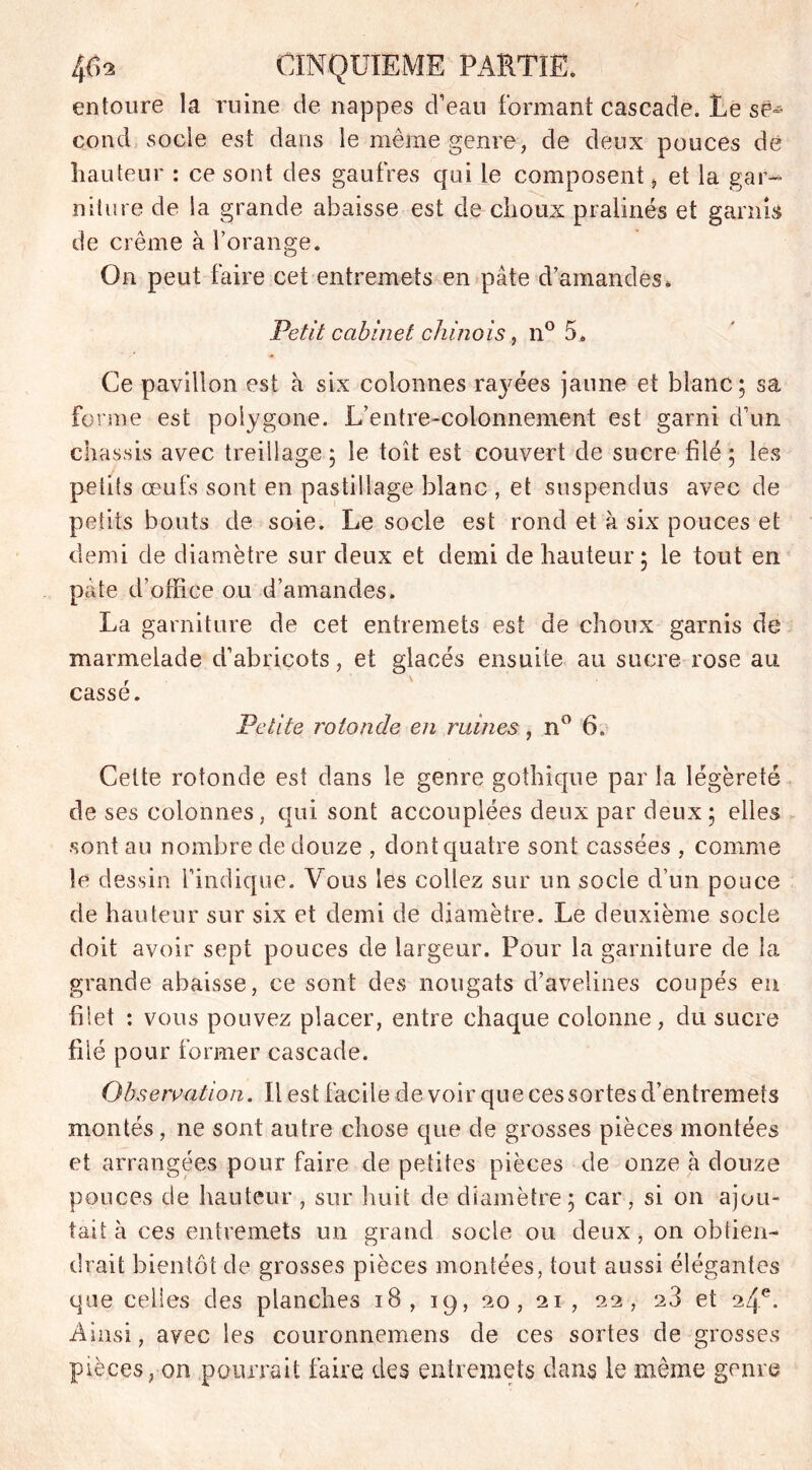 entoure la ruine de nappes d’eau formant cascade. Le se- cond socle est dans le même genre, de deux pouces de hauteur : ce sont des gaufres qui le composentet la gar- niture de la grande abaisse est de choux pralinés et garnis de crème à l’orange. On peut faire cet entremets en pâte d’amandes* Petit cabinet chinois, n° 5* Ce pavillon est à six colonnes rajffies jaune et blanc; sa forme est polygone. L’entre-colonnement est garni d’un châssis avec treillage; le toit est couvert de sucre filé; les petits œufs sont en pastillage blanc , et suspendus avec de petits bouts de soie. Le socle est rond et à six pouces et demi de diamètre sur deux et demi de hauteur; le tout en pâte d’office ou d’amandes. La garniture de cet entremets est de choux garnis de marmelade d’abricots, et glacés ensuite au sucre rose au cassé. Petite rotonde en ruines, n° 6. Cette rotonde est dans le genre gothique par la légèreté de ses colonnes, qui sont accouplées deux par deux; elles •sont au nombre de douze , dont quatre sont cassées , comme le dessin l’indique. Vous les collez sur un socle d’un pouce de hauteur sur six et demi de diamètre. Le deuxième socle doit avoir sept pouces de largeur. Pour la garniture de la grande abaisse, ce sont des nougats d’avelines coupés en blet : vous pouvez placer, entre chaque colonne, du sucre filé pour former cascade. Observation. Il est facile de voir que ces sortes d’entremets montés, ne sont autre chose que de grosses pièces montées et arrangées pour faire de petites pièces de onze à douze pouces de hauteur , sur huit de diamètre; car, si on ajou- tait à ces entremets un grand socle ou deux, on obtien- drait bientôt de grosses pièces montées, tout aussi élégantes que celles des planches iB, 19, 20, 21, 22, 28 et 24e. Ainsi, avec les couronnemens de ces sortes de grosses pièces, on pourrait faire des entremets dans le même genre