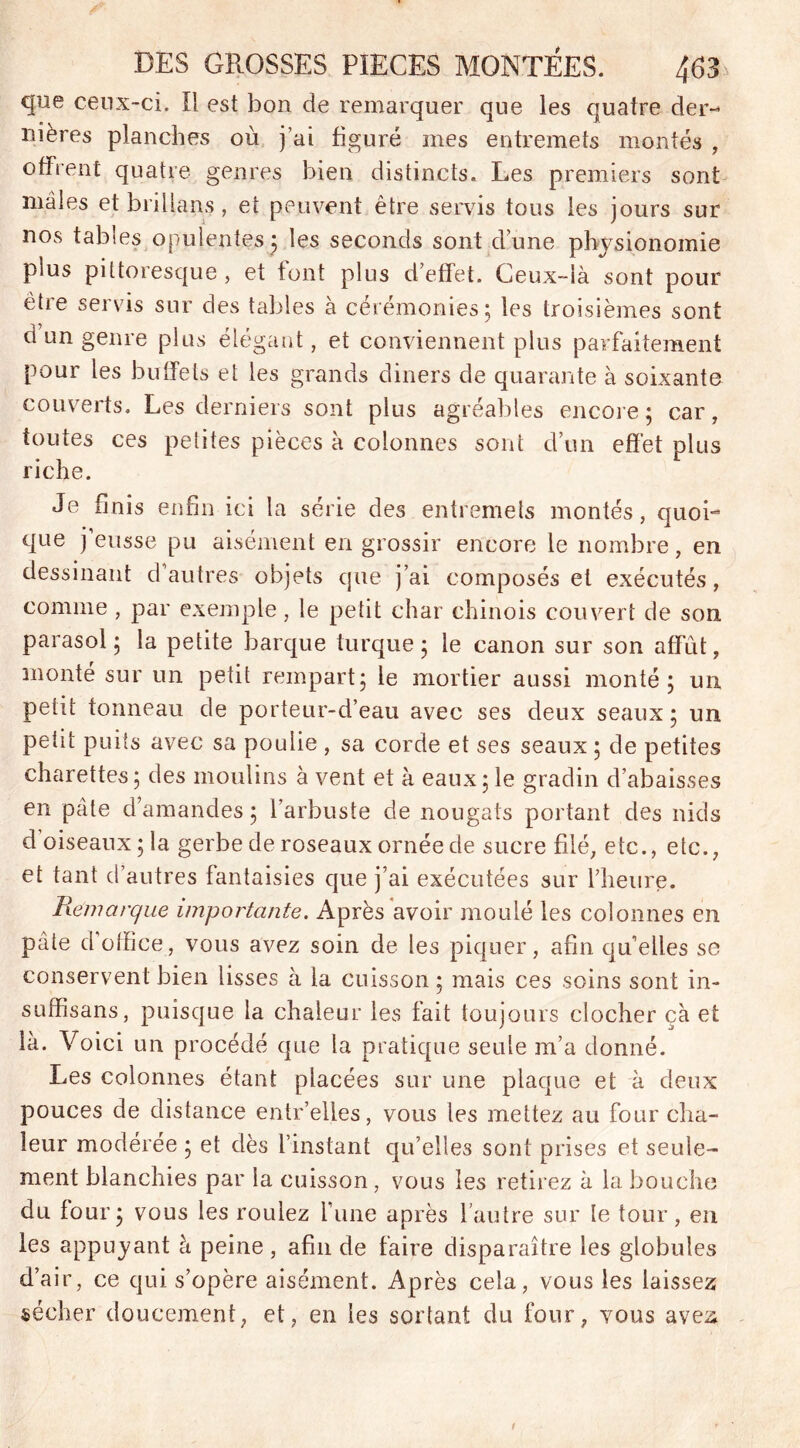 que ceux-ci. Il est bon de remarquer que les quatre der- nières planches où j’ai figuré mes entremets montés , offrent quatre genres bien distincts. Les premiers sont mâles et brillais, et peuvent être servis tous les jours sur nos tables opulentes ; les seconds sont d’une physionomie plus pittoresque , et font plus d’effet. Ceux-là sont pour etie servis sur des tables à cérémonies; les troisièmes sont d un genre plus élégant, et conviennent plus parfaitement pour les buffets et les grands diners de quarante à soixante couverts. Les derniers sont plus agréables encore; car, toutes ces petites pièces à colonnes sont d’un effet plus riche. Je finis enfin ici la série des entremets montés, quoi- que j eusse pu aisément en grossir encore le nombre, en dessinant d’autres objets que j’ai composés et exécutés, comme , par exemple, le petit char chinois couvert de son parasol ; la petite barque turque ; le canon sur son affût, monté sur un petit rempart; le mortier aussi monté; un petit tonneau de porteur-d’eau avec ses deux seaux; un petit puits avec sa poulie , sa corde et ses seaux ; de petites charettes; des moulins à vent et à eaux; le gradin d’abaisses en pâte d’amandes ; l’arbuste de nougats portant des nids d oiseaux; la gerbe de roseaux ornée de sucre filé, etc., etc., et tant d’autres fantaisies que j’ai exécutées sur l’heure. Remarque importante. Après avoir moulé les colonnes en pâte d office, vous avez soin de les piquer, afin qu’elles se conservent bien lisses à la cuisson ; mais ces soins sont in- suffisans, puisque la chaleur les fait toujours clocher çà et là. Voici un procédé que la pratique seule m’a donné. Les colonnes étant placées sur une plaque et à deux pouces de distance entr’elles, vous les mettez au four cha- leur modérée ; et dès l’instant qu’elles sont prises et seule- ment blanchies par la cuisson, vous les retirez à la bouche du four; vous les roulez fune après l’autre sur le tour, en les appuyant à peine , afin de faire disparaître les globules d’air, ce qui s’opère aisément. Après cela, vous les laissez sécher doucement, et, en les sortant du four, vous avez