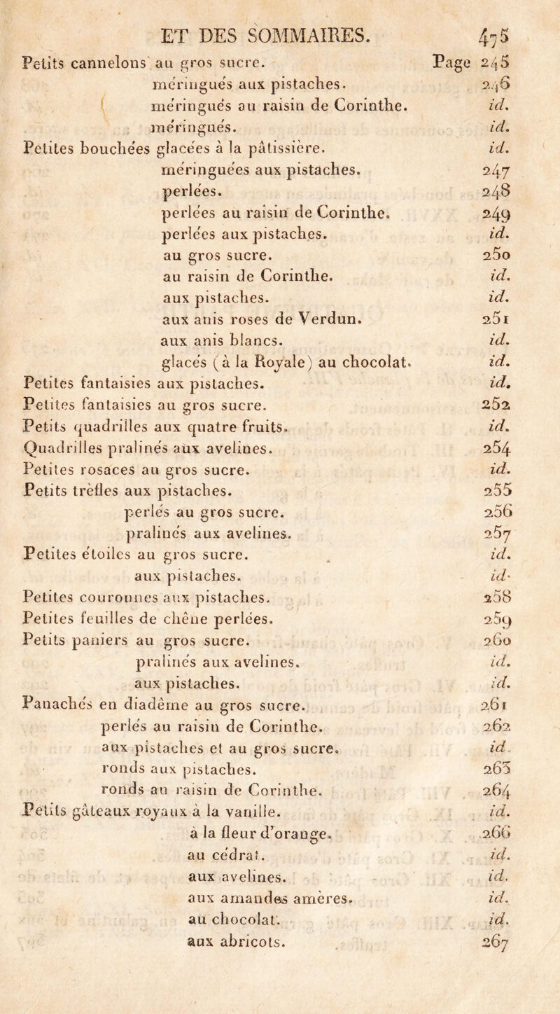 Petits cannelons au gros sucre. Page 245 meringues aux pistaches. 246 meringués au raisin de Corinthe. ici. meringués. ici. Petites bouchées glacées à la pâtissière. id. meringuées aux pistaches. 247 perlées. 2.48 perlées au raisin de Corinthe. 249 perlées aux pistaches. id. au gros sucre. 25o au raisin de Corinthe. id. aux pistaches. id. aux anis roses de Verdun. 25 1 aux anis blancs. id. glacés (à la Royale) au chocolat. id. Petites fantaisies aux pistaches. id. Petites fantaisies au gros sucre. 252 Petits quadrilles aux quatre fruits. id. Quadrilles pralinés aux avelines. 254 Petites rosaces au gros sucre. id. Petits trèfles aux pistaches. 255 perlés au gros sucre. 256 pralinés aux avelines. 257 Petites étoiles au gros sucre. ici. aux pistaches. id• Petites couronnes aux pistaches. 258 Petites feuilles de chêne perlées. 2 59 Petits paniers au gros sucre. 260 pralinés aux avelines. ici. aux pistaches. id. Panachés en diadème au gros sucre. 261 perlés au raisin de Corinthe. 262 aux pistaches et au gros sucre. id. ronds aux pistaches. 260 ronds au raisin de Corinthe. 264 Petits gâteaux royaux à la vanille. id. a la fleur d’orange. 2 66 au cédrat. id. aux avelines. id. aux amandes amères. id. au chocolat. id. aux abricots. 267