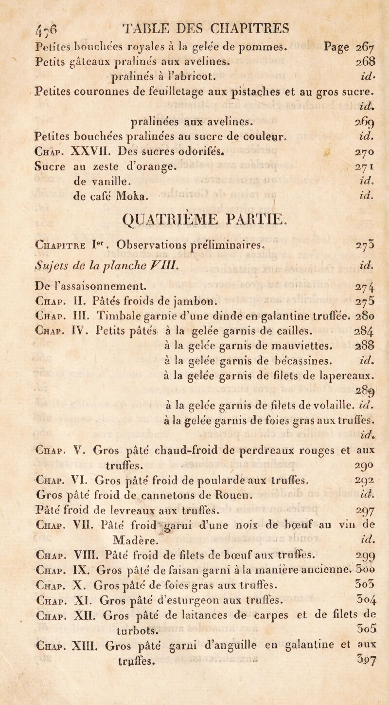 Petites bouche'es royales à la gele'e de pommes. Page 2G7 Petits gâteaux pralines aux avelines. 268 pralines à l’abricot. id- Petites couronnes de feuilletage aux pistaches et au gros sucre. id. praîine'es aux avelines. 269 Petites bouche'es praîine'es au sucre de couleur. id. Chap. XXVII. Des sucres odorifës. 270 Sucre au zeste d’orange. 271 de vanille. id. de café Moka. id. QUATRIÈME PARTIE. Chapitre Ier. Observations préliminaires. 275 Sujets de la planche VIH. id. De f assaisonnement. 274 Chap. il. Pâte's froids de jambon. 275 Chap. 111. Timbale garnie d’une dinde en galantine trulfëe. 280 Chap. IV. Petits pâtes à la gele'e garnis de cailles. 284 à la gele'e garnis de mauviettes. 288 â la gele'e garnis de be'cassines. id. à la gele'e garnis de filets de lapereaux. 289 à la gele'e garnis de blets de volaille, id. à la gele'e garnis de foies gras aux truffes. id. Chap. V. Gros pâte chaud-froid de perdreaux rouges et aux truffes. 290 Chap. VI. G ros pâte froid de poularde aux truffes. 292 Gros pâte' froid de cannetons de Rouen. id. Pâte' froid de levreaux aux truffes. 297 Chap. VIL Pâte froid garni d’une noix de bœuf au vin de Madère. id. Chap. VIII. Pâte froid de filets de bœuf aux truffes. 299 Chap. IX. Gros pâte de faisan garni à la manière ancienne. 5oo Chap. X. Gros pâte' de foies gras aux truffes. 5o5 Chap. XL Gros pâte d’esturgeon aux truffes. 004 Chap. XII. Gros pâte' de laitances de carpes et de filets de turbots. 5off Chap. XIII. Gros pâte garni d’anguille en galantine et aux truffes. ~ 3p7