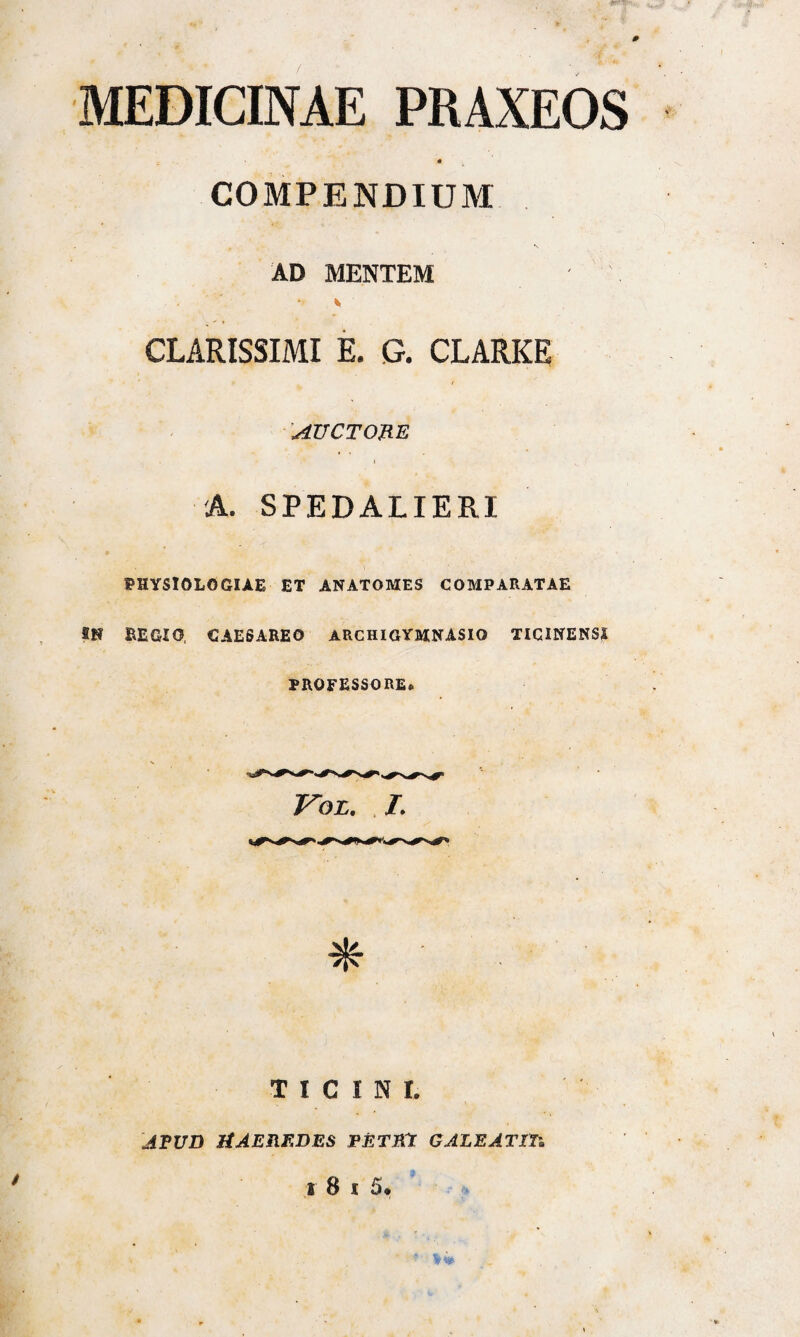 MEDIONAE PRAXEOS « COMPENDIUM AD MENTEM CLARISSIMI E. G. CLARKE ( AUCTORE . > .* I A. SPEDALIERI PHYSIOLOGIAE ET ANATOMES COMPARATAE REGIO, CAESAREO ARC HI GYMNASIO TICINENSI PROFESSORE» TICINI. APUD HAEREDES PETRA GALEATTTi
