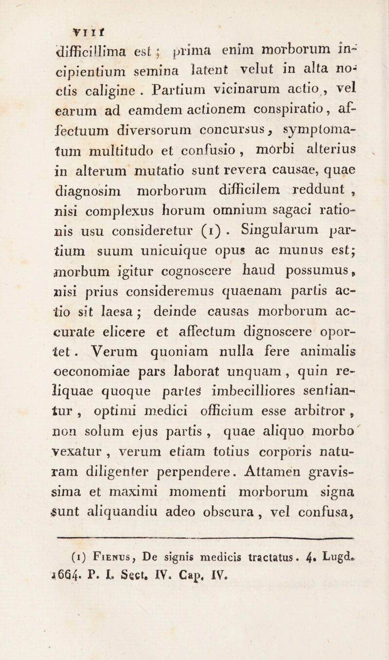 difficillima est; prima enim morborum in¬ cipientium semina latent velut in alta no¬ ctis caligine . Partium vicinarum actio , vel earum ad eamdem actionem conspiratio, af¬ fectuum diversorum concursus, symptoma¬ tum multitudo et confusio, morbi alterius in alterum mutatio sunt revera causae, quae diagnosim morborum difficilem reddunt , nisi complexus horum omnium sagaci ratio¬ nis usu consideretur (i) . Singularum par¬ tium suum unicuique opus ac munus est; morbum igitur cognoscere haud possumus, nisi prius consideremus quaenam partis ac¬ tio sit laesa ; deinde causas morborum ac¬ curate elicere et affectum dignoscere opor¬ tet . Verum quoniam nulla fere animalis oeconomiae pars laborat unquam , quin re¬ liquae quoque partes imbecilliores sentian¬ tur , optimi medici officium, esse arbitror , non solum ejus partis , quae aliquo morbo vexatur , verum etiam totius corporis natu¬ ram diligenter perpendere. Attamen gravis¬ sima et maximi momenti morborum signa sunt aliquandiu adeo obscura , vel confusa. (i) Fienus, De signis medicis tractatus. 4* LugcL a 664- P* h Sect. IV. Gap. IV.