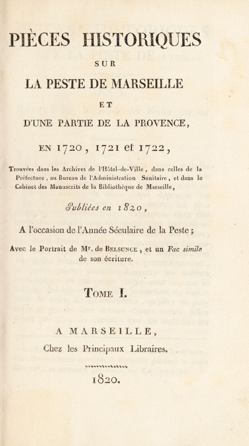 SUR LA PESTE DE MARSEILLE ET D’UNE PARTIE DE LA PROVENCE, en 1720, 1721 et 1722, Trouvées dans les Archives de l’Hôtel-de-Ville , dans celles de la Préfecture , au Bureau de l’Administration Sanitaire , et dans le Cabinet des Manuscrits de la Bibliothèque de Marseille, Qpublièeâ en 1 8Z O 9 A Foccasion de F Année Séculaire de la Peste ; Avec le Portrait de Mr. de Belsunce , et un Fac simile de son écriture. Tome L A MARSEILLE, Chez les Principaux Libraires,,