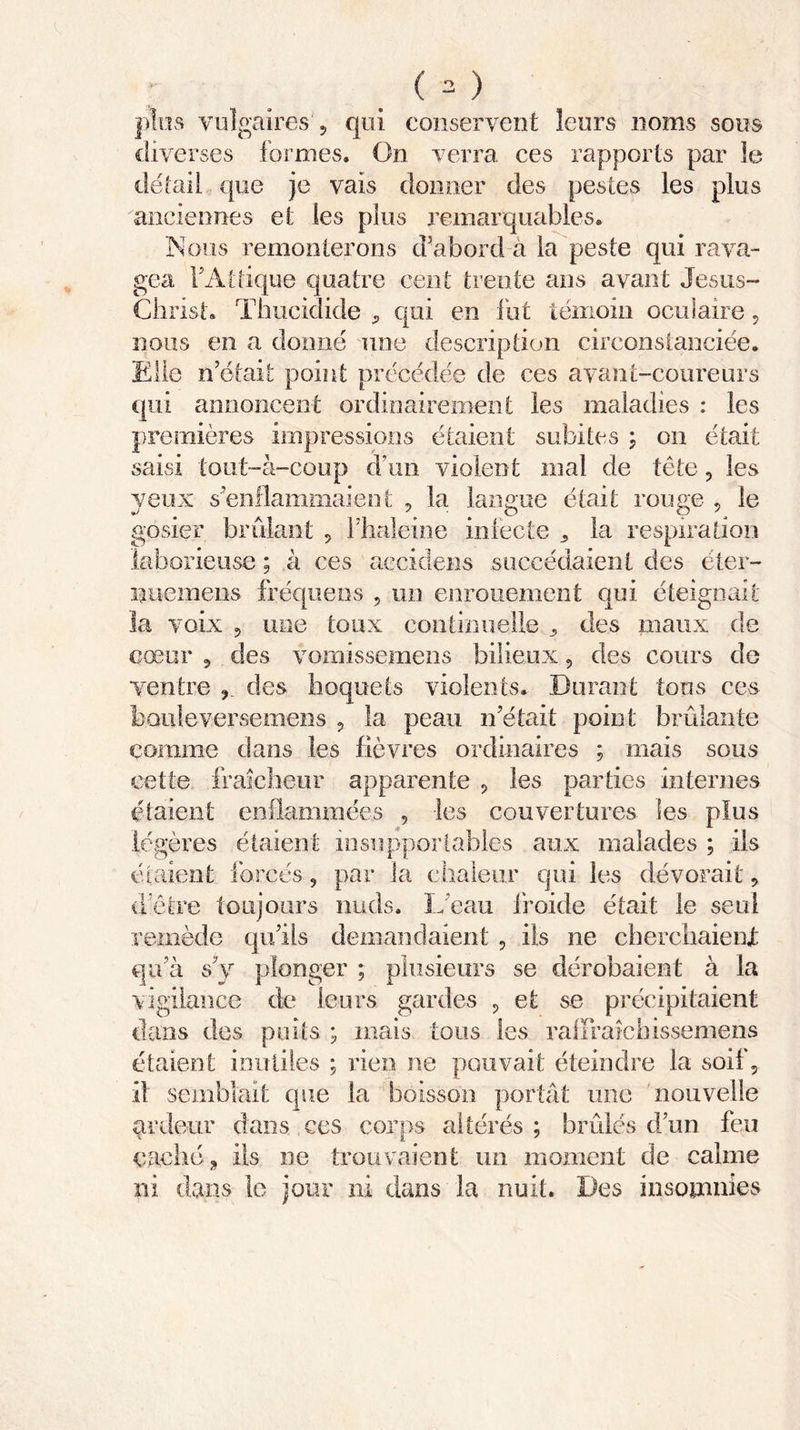 plus vulgaires ? qui conservent leurs noms sous diverses formes. On verra ces rapports par le détail que je vais donner des pestes les plus anciennes et les plus remarquables. Nous remonterons d’abord a la peste qui rava- gea FAttique quatre cent trente ans avant Jesus- Christ- Thucidide 9 qui en fut témoin oculaire 9 nous en a donné une description circonstanciée. Elle n était point précédée de ces avant-coureurs qui annoncent ordinairement les maladies : les premières impressions étaient subites ; on était saisi tout-à-coup d’un violent mal de tête 9 les yeux s’enflammaient 9 la langue était rouge 9 le gosier brûlant 9 Fhaleine infecte „ la respiration laborieuse ; à ces accidens succédaient des éter- i?uemens fréquens , un enrouement qui éteignait la voix 9 une toux continuelle 9 des maux de cœur 5 des vomissemens bilieux 9 des cours do ventre , des hoquets violents. Durant tous ces bouleverse mens 9 la peau n’était point brûlante comme dans les fièvres ordinaires ; mais sous cette fraîcheur apparente 9 les parties internes étaient enflammées 9 les couvertures les plus légères étaient insupportables aux malades ; ils étaient forcés 9 par la chaleur qui les dévorait 9 d’être toujours nuds. L eau froide était le seul remède qu’ils demandaient 9 ils ne cherchaient qu’à s’y plonger ; plusieurs se dérobaient à la vigilance de leurs gardes 9 et se précipitaient dans des puits ; mais tous les rafFraichissemens étaient inutiles ; rien ne pouvait éteindre la soif, il semblait que la boisson portât une nouvelle ardeur dans ces corps altérés; brûlés d’un feu caché „ ils ne trouvaient un moment de calme ni dans le jour ni dans la nuit. Des insomnies