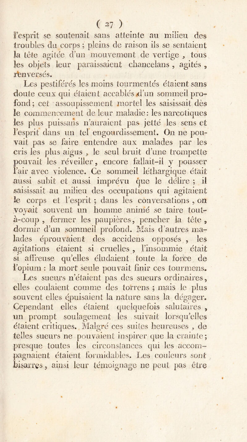 Fesprît se soutenait sans atteinte au milieu des troubles du corps ; pleins de raison ils se sentaient la tète agitée d’un mouvement de vertige , tous les objets leur paraissaient chaneelans , agités 9 renversés. Les pestiférés les moins tourmentés étaient sans doute ceux qui étaient accablés jd’im sommeil pro- fond; cet assoupissement mortel les saisissait dès le commencement de.leur maladie: les narcotiques les plus puissans n'auraient pas jette les sens et l'esprit dans un tel engourdissement. On ne pou- vait pas se faire entendre aux malades par les cris les plus aigus * le seul bruit d’une trompette pouvait les réveiller, encore lallait-ii y pousser Pair avec violence. Ce sommeil léthargique était aussi subit et aussi imprévu que le délire ; il saisissait au milieu des occupations qui agitaient le corps et Pesprit ; dans les conversations , on. voyait souvent un homme animé se taire tout- à-coup , fermer les paupières, pencher la tète , dormir d’un sommeil profond. Mais d autres ma- lades éprouvaient des accidens opposés , les agitations étaient si cruelles , Finsommie était si affreuse qu’elles éludaient toute la force de l’opium : la mort seule pouvait finir ces tourmens. Les sueurs n’étaient pas des sueurs ordinaires, elles coulaient comme des torrens ; mais le plus souvent elles épuisaient la nature sans la dégager. Cependant elles étaient quelquefois salutaires , un prompt soulagement les suivait lorsqu’elles étaient critiques. Malgré ces suites heureuses , de telles sueurs ne pouvaient inspirer que la crainte; presque toutes les circonstances qui les accom- pagnaient étaient formidables. Les couleurs sont bisarres, ainsi leur témoignage ne peut pas être