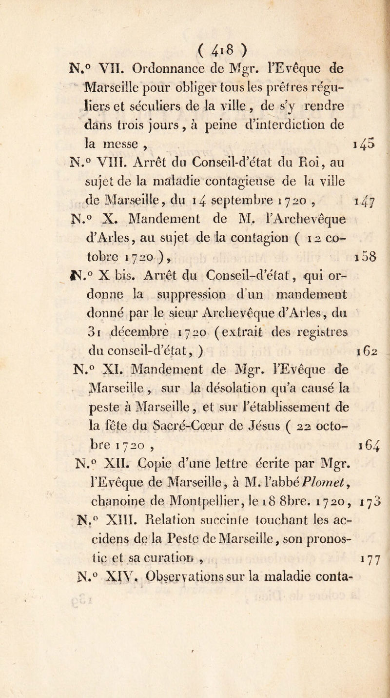 N.° VII. Ordonnance de Mgr. l’Evêque de Marseille pour obliger tous les prêtres régu- liers et séculiers de la ville , de s’y rendre dans trois jours, à peine d’interdiction de la messe , N.° VIII. Arrêt du Conseil-d’état du Roi, au sujet de la maladie contagieuse de la ville de Marseille, du i4 septembre 1720 , N.° X. Mandement de M. T Archevêque d’Arles, au sujet de la contagion ( 12 co- tobre 1720), fsf.° X bis. Arrêt du Conseil-d’état, qui or- donne la suppression d’un mandement donné par le sieur Archevêque d’Arles, du 3i décembre 1720 (extrait des registres du conseil-d’état, ) X.° XI. Mandement de Mgr. l’Evêque de Marseille , sur la désolation qu’a causé la peste à Marseille, et sur l’établissement de la fête du Sacré-Cœur de Jésus (22 octo- bre 1720, N.° XII. Copie d’une lettre écrite par Mgr. l’Evêque de Marseille, à M. l’abbéPlomety chanoine de Montpellier, le 18 8bre. 1720, N.° XIII. Relation su ceinte touchant les ac- * cidens de la Peste de Marseille, son pronos- tic et sa eu ration , N.0 XIV. Observations sur la maladie conta-