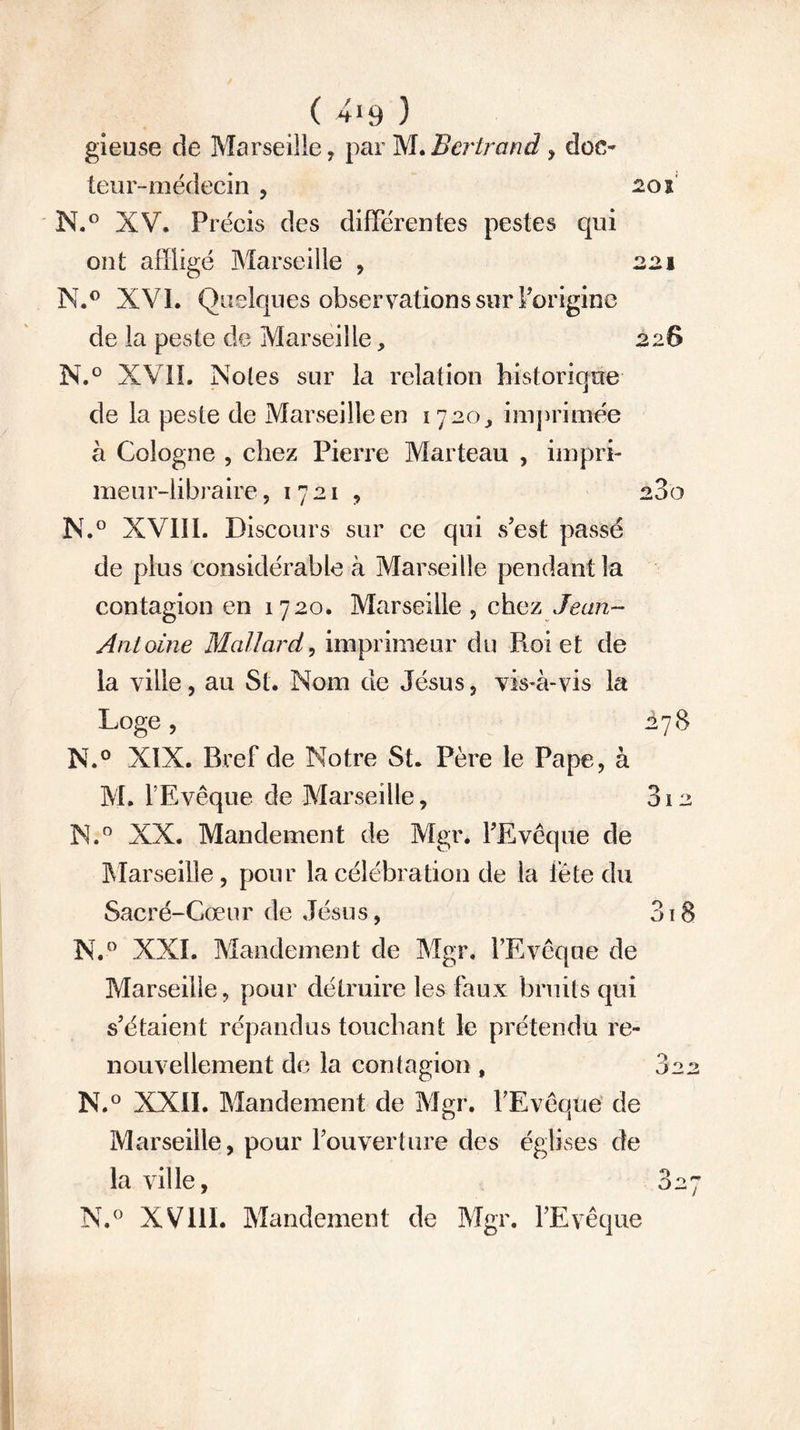 gieuse de Marseille, par M. Bertrand , doc- teur-médecin j 20 i N.° XV. Précis des différentes pestes qui ont affligé Marseille , 221 N.° XVI. Quelques observations sur l’origine de la peste de Marseille, 226 N.° XVII. Noies sur la relation historique de la peste de Marseille en 1720, imprimée à Cologne , chez Pierre Marteau , impri- meur-libraire , 1721 9 280 N.° XVIII. Discours sur ce qui s’est passé de plus considérable à Marseille pendant la contagion en 1720. Marseille , chez Jean- Antoine Mallard, imprimeur du Roi et de la ville j au St. Nom de Jésus , vis-à-vis la Loge, ÀyS N.° XIX. Bref de Notre St. Père le Pape, à M. l’Evêque de Marseille, 812 N.° XX. Mandement de Mgr. l’Evêque de Marseille, pour la célébration de la fête du Sacré-Cœur de Jésus, 3i8 N.° XXI. Mandement de Mgr. l’Evêque de Marseille, pour détruire les faux bruits qui s’étaient répandus touchant le prétendu re- nouvellement de la contagion , 822 N.° XXII. Mandement de Mgr. l’Evêque de Marseille, pour l’ouverture des églises de la ville, 827 N.° XVIII. Mandement de Mgr. l’Evêque