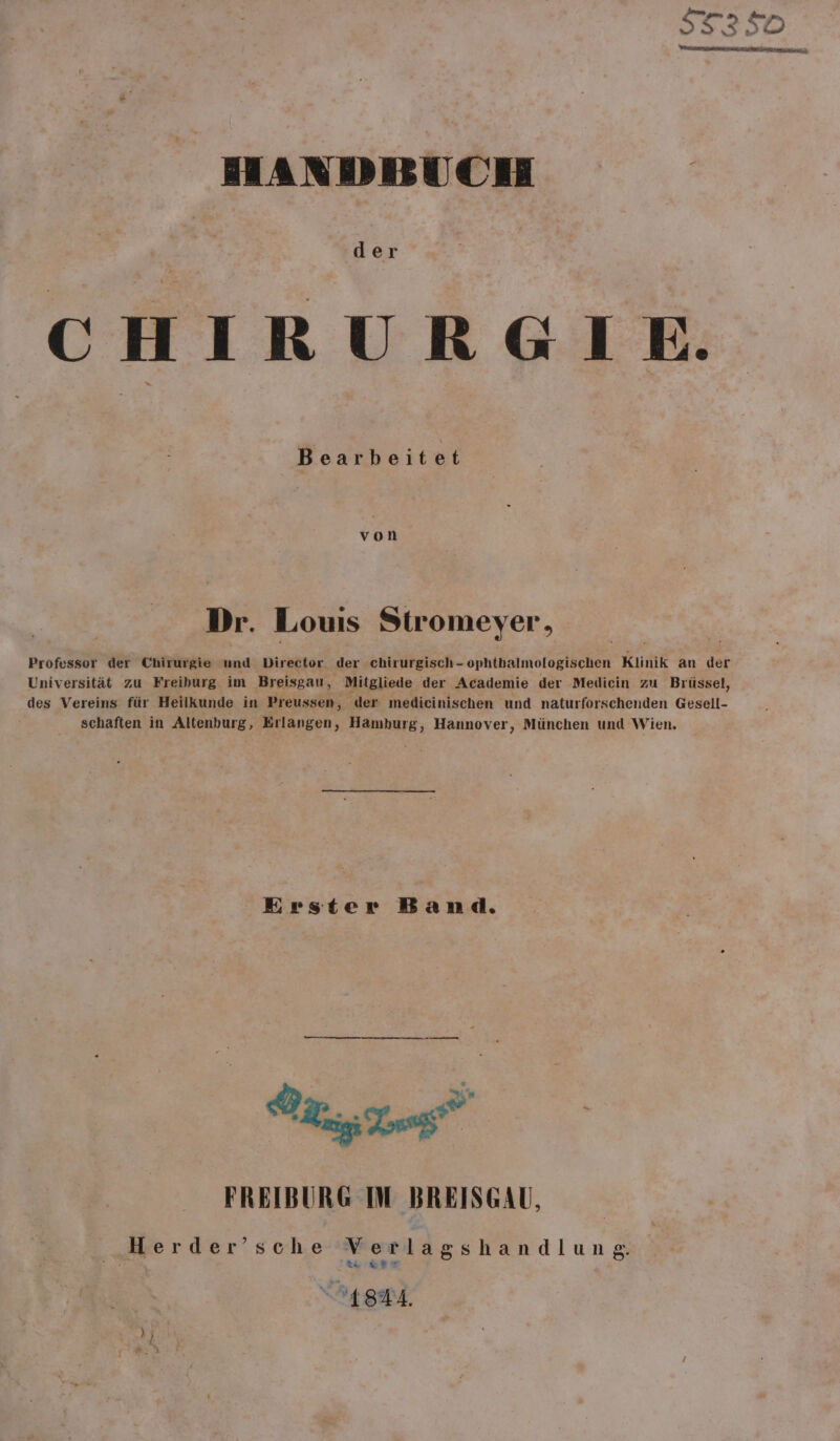 HANDBUCH CHIRURGIE. Dr. Louis Stromeyer, Professor der Chirurgie und Director der chirurgisch- ophthalmologischen Klinik an der Universität zu Freiburg. im Breisgau, Mitgliede der Academie der Medicin zu Brüssel, des Vereins für Heilkunde in Preussen, der medieinischen und naturforschenden Gesell- schaften in Altenburg, Erlangen, Hamburg, Hannover, München und Wien. Erster Band. u | FREIBURG IM BREISGAU, „Herder’sche Verlagshandlung 772: 2 ILSMA.