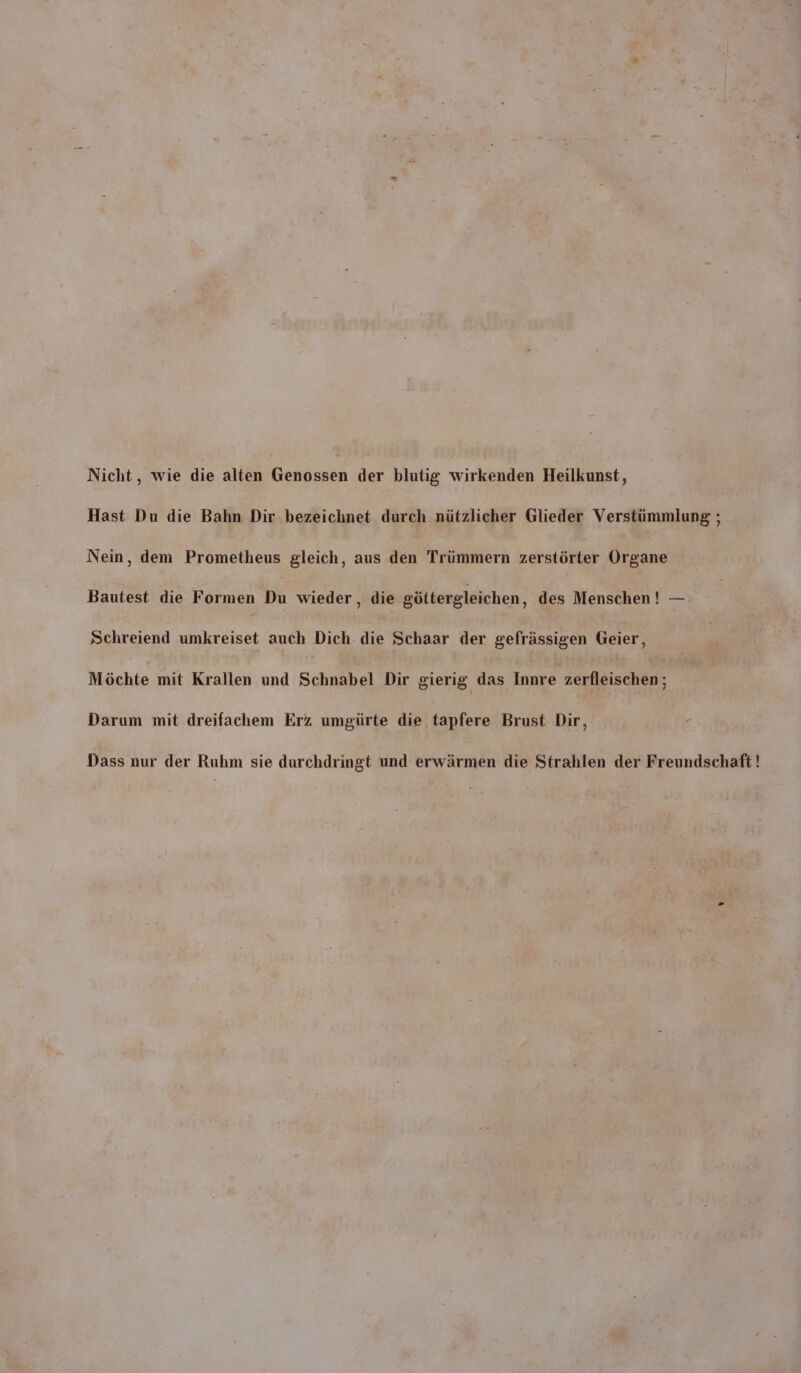 Nicht, wie die alten Berl der blutig wirkenden Heilkunst, Hast Du die Bahn Dir bezeichnet durch nützlicher Glieder Verstümmlung ; Nein, dem Prometheus gleich, aus den Trümmern zerstörter Organe Bautest die Formen Du wieder , die göttergleichen, des Menschen ! — Schreiend umkreiset auch Dich die Schaar der gefrässigen Geier, Möchte mit Krallen und Schnabel Dir gierig das Innre zerfleischen; Darum mit dreifachem Erz umgürte die tapfere Brust Dir, Dass nur der Ruhm sie durchdringt und erwärmen die Strahlen der Freundschaft !