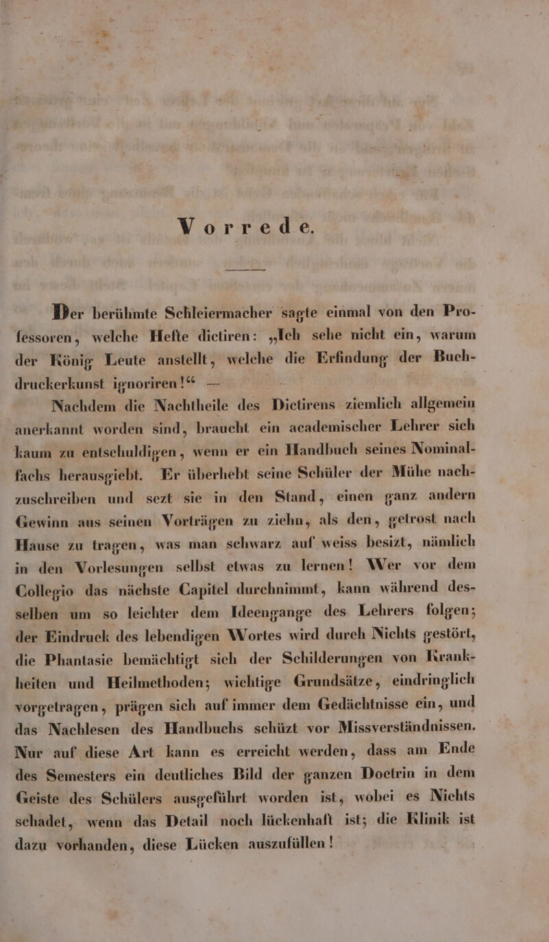 Vorrede. Der berühmte Schleiermacher sagte einmal von den Pro- fessoren, welche Hefte dietiren: „Ich sehe nicht ein, warum der König Leute anstellt , welche die el rigen der Buch- PR. 7 druckerkunst ignoriren ! Nachdem die Nachtheile des Dietirens ziemlich allgemein anerkannt worden sind, braucht ein academischer Lehrer sich kaum zu entschuldigen , wenn er ein Handbuch seines Nominal- fachs herausgiebt. Er überhebt seine Schüler der Mühe nach- zuschreiben und sezt sie in den Stand, einen ganz andern Gewinn aus seinen Vorträgen zu ziehn, als den, getrost nach Hause zu tragen, was man schwarz auf. weiss besizt, nämlich in den Vorlesungen selbst etwas zu lernen! Wer vor dem Collegio das nächste Capitel durchnimmt, kann während des- selben um so leichter dem Ideengange des Lehrers folgen; der Eindruck des lebendigen Wortes wird dureh Nichts gestört, die Phantasie bemächtigt sich der Schilderungen von Krank- heiten und Heilmethoden; wichtige Grundsätze, eindringlich vorgelragen, prägen sich auf immer dem Gedächtnisse ein, und das Nachlesen des Handbuchs scehüzt vor Missverständnissen. Nur auf diese Art kann es erreicht werden, dass am Ende des Semesters ein deutliches Bild der ganzen Doetrin in dem Geiste des Schülers ausgeführt worden ist, wobei es Niehts schadet, wenn das Detail noch lückenhaft ist; die Rlinik ist dazu vorhanden, diese Lücken auszufüllen!