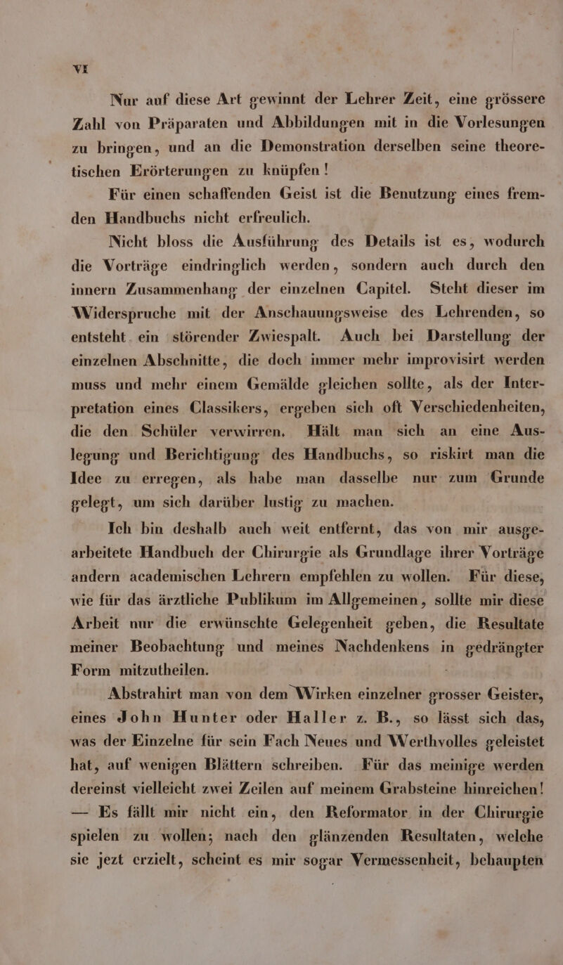 vXE Nur auf diese Art gewinnt der Lehrer Zeit, eine grössere Zahl von Präparaten und Abbildungen mit in die Vorlesungen zu bringen, und an die Demonstration derselben seine theore- tischen Erörterungen zu knüpfen ! Für einen schaffenden Geist ist die Benutzung eines frem- den Handbuchs nicht erfreulich. Nicht bloss die Ausführung des Details ist es, wodurch die Vorträge eindringlich werden, sondern auch durch den innern Zusammenhang der einzelnen Capitel. Steht dieser im Widerspruche mit der Anschauungsweise des Lehrenden, so entsteht. ein 'störender Zwiespalt. Auch bei Darstellung der einzelnen Abschnitte, die doch immer mehr improvisirt werden muss und mehr einem Gemälde gleichen sollte, als der Inter- pretation eines CGlassikers, ergeben sich oft Verschiedenheiten, die den. Schüler verwirren, Hält man sich an eine Aus- legung und Berichtigung des Handbuchs, so riskirt man die Idee zu erregen, als habe man dasselbe nur zum Grunde gelegt, um sich darüber lustig zu machen. Ich bin deshalb auch weit entfernt, das von mir ausge- arbeitete Handbuch der Chirurgie als Grundlage ihrer Vorträge andern academischen Lehrern empfehlen zu wollen. Für diese, wie für das ärztliche Publikum im Allgemeinen, sollte mir diese Arbeit nur die erwünschte Gelegenheit geben, die Resultate meiner Beobachtung und meines Nachdenkens in gedrängter Form mitzutheilen. | Abstrahirt man von dem Wirken einzelner grosser Geister, eines John Hunter oder Haller z. B., so lässt sich das, was der Einzelne für sein Fach Neues und Werthvolles geleistet hat, auf wenigen Blättern schreiben. Für das meinige werden dereinst vielleicht zwei Zeilen auf meinem Grabsteine hinreichen! — Es fällt mir nicht ein, den Reformator. in der Chirurgie spielen zu wollen; nach den glänzenden Resultaten, welche sie jezt erzielt, scheint es mir sogar Vermessenheit, behaupten