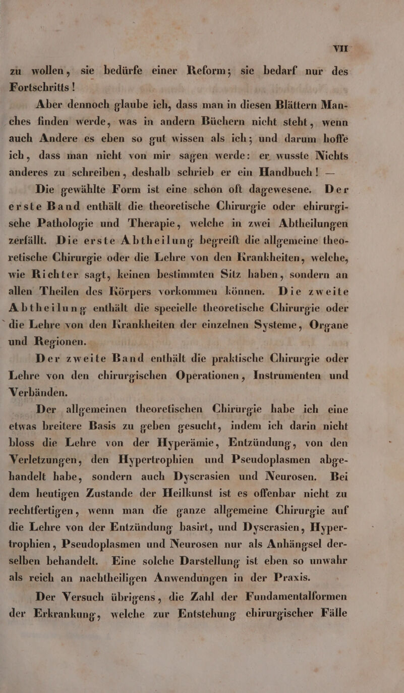 VIE zu wollen, sie bedürfe einer Reform; sie bedarf nur des Fortschritts! | Aber dennoch glaube ich, dass man in diesen Blättern Man- ches finden werde, was in andern Büchern nicht steht , wenn auch Andere es eben so gut wissen als ich; und darum hoffe ich, dass man nicht von mir sagen werde: er. wusste Nichts anderes zu schreiben „ deshalb schrieb er ein Handbuch! — Die gewählte Form ist eine schon oft dagewesene. Der erste Band enthält die theoretische Chirurgie oder ehirurgi- sche Pathologie und Therapie, welche in zwei Abtheilungen zerfällt. Die erste Abtheilung begreift die allgemeine theo- retische Chirurgie oder die Lehre von den Krankheiten, welche, wie Richter sagt, keinen bestimmten Sitz haben, sondern an allen Theilen des Körpers vorkommen können. Die zweite Abtheilung enthält die specielle theoretische Chirurgie oder “ die Lehre von den Kırankheiten der einzelnen Systeme, Organe und Regionen. : Der zweite Band enthält die praktische Chirurgie oder Lehre von den chirurgischen Operationen, Instrumenten und Verbänden. Der allgemeinen theorefischen Chirurgie habe ich eine etwas breitere Basis zu geben gesucht, indem ich darin nicht bloss die Lehre von der Hyperämie, Entzündung, von den Verletzungen, den Hypertrophien und Pseudoplasmen abge- handelt habe, sondern auch Dyscrasien und Neurosen. Bei dem heutigen Zustande der Heilkunst ist es offenbar nicht zu rechtfertigen, wenn man die ganze allgemeine Chirurgie auf die Lehre von der Entzündung basirt, und Dyserasien, Hyper- trophien , Pseudoplasmen und Neurosen nur als Anhängsel der- selben behandelt. Eine solche Darstellung ist eben so unwahr als reich an nachtheiligen Anwendungen in der Praxis. Der Versuch übrigens , die Zahl der Fundamentalformen der Erkrankung, welche zur Entstehung chirurgischer Fälle
