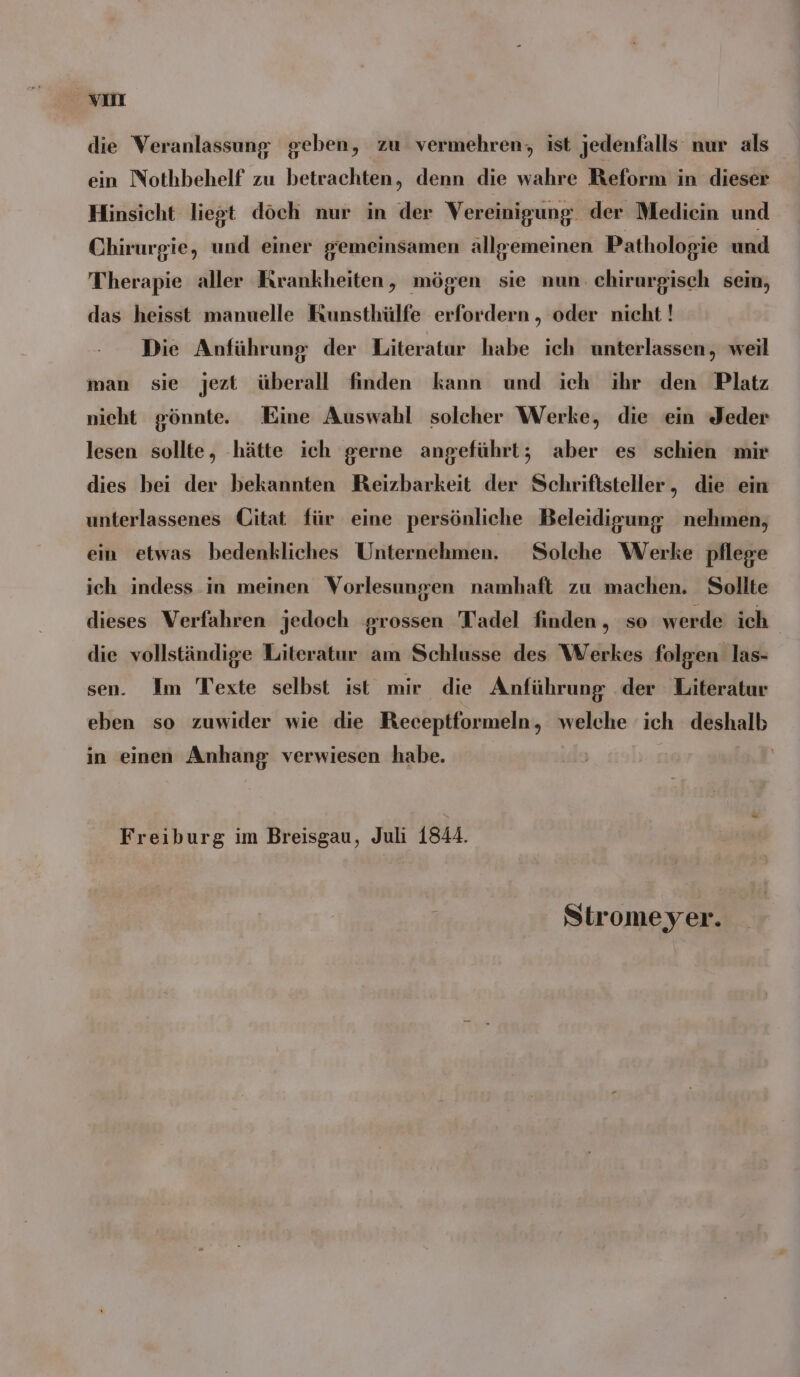 vor die Veranlassung geben, zu vermehren, ist jedenfalls nur als ein Nothbehelf zu betrachten, denn die wahre Reform in dieser Hinsicht liegt döch nur in der Vereinigung. der Mediein und Chirurgie, und einer gemeinsamen allgemeinen Pathologie und Therapie aller Krankheiten, mögen sie nun. ehirurgisch sem, das heisst manuelle Kunsthülfe erfordern , oder nicht! Die Anführung der Literatur habe ich unterlassen, weil man sie jezt überall finden kann und ich ihr den Platz nieht gönnte. Eine Auswahl solcher Werke, die ein Jeder lesen sollte, ‚hätte ich gerne angeführt; aber es schien mir dies bei der bekannten Reizbarkeit der Schriftsteller, die ein unterlassenes Citat für eine persönliche Beleidigung nehmen, ein etwas bedenkliches Unternehmen. Solche Werke pflege ich indess in meinen Vorlesungen namhaft zu machen. Sollte dieses Verfahren jedoch grossen Tadel finden, so werde ich die vollständige Literatur am Schlusse des Werkes folgen las- sen. Im Texte selbst ist mir die Anführung der Literatur eben so zuwider wie die Receptformeln, welche ich deshalb in einen Anhang verwiesen habe. Freiburg im Breisgau, Juli 1844. Stromeyer.