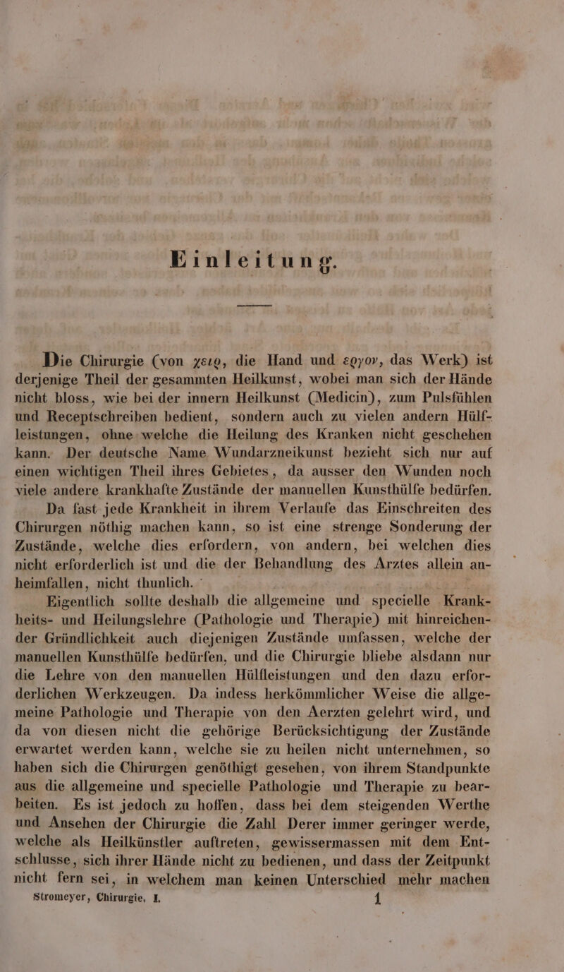 Einleitung. Die Chirurgie (von xeıo, die Hand und zgyov, das Werk) ist derjenige Theil der Pub. Heilkunst, wobei man sich der Hände nicht bloss, wie bei der innern Heilkunst (Medicin), zum Pulsfühlen und een bedient, sondern auch zu vielen andern Hülf- leistungen, ohne: welche die Heilung des Kranken nicht geschehen kann. Der deutsche Name Wundarzneikunst bezieht sich nur auf einen wichtigen Theil ihres Gebietes, da ausser den Wunden noch viele andere krankhafte Zustände der manuellen Kunsthülfe bedürfen. Da fast jede Krankheit in ihrem Verlaufe das Einschreiten des Chirurgen nöthig, machen kann, so ist eine strenge Sonderung der Zustände, welche dies erfordern, von andern, bei welchen dies nicht ae ist und die der AT De Arztes allein. an- heimfallen, nicht thunlich. ° I Eigentlich sollte deshalb die allgemeine und specielle Krank- heits- und Heilungslehre (Pathologie und Therapie) mit hinreichen- der Gründlichkeit auch diejenigen Zustände umfassen, welche der manuellen Kunsthülfe bedürfen, und die Chirurgie bliebe alsdann nur die Lehre von den manuellen Hülfleistungen und den dazu erfor- derlichen Werkzeugen. Da indess herkömmlicher Weise die allge- meine Pathologie und Therapie von den Aerzten gelehrt wird, und da von diesen nicht die gehörige Berücksichtigung der Zustände erwartet werden kann, welche sie zu heilen nicht unternehmen, so haben sich die Chirurgen genöthigt gesehen, von ihrem Standpunkte aus die allgemeine und specielle Pathologie und Therapie zu bear- beiten. Es ist jedoch zu hoffen, dass bei dem steigenden Werthe und Ansehen der Chirurgie die Zahl Derer immer geringer werde, welche als Heilkünstler auftreten, gewissermassen mit dem Ent- schlusse, sich ihrer Hände nicht zu bedienen, und dass der Zeitpunkt nicht fern sei, in welchem man keinen Unterschied mehr machen