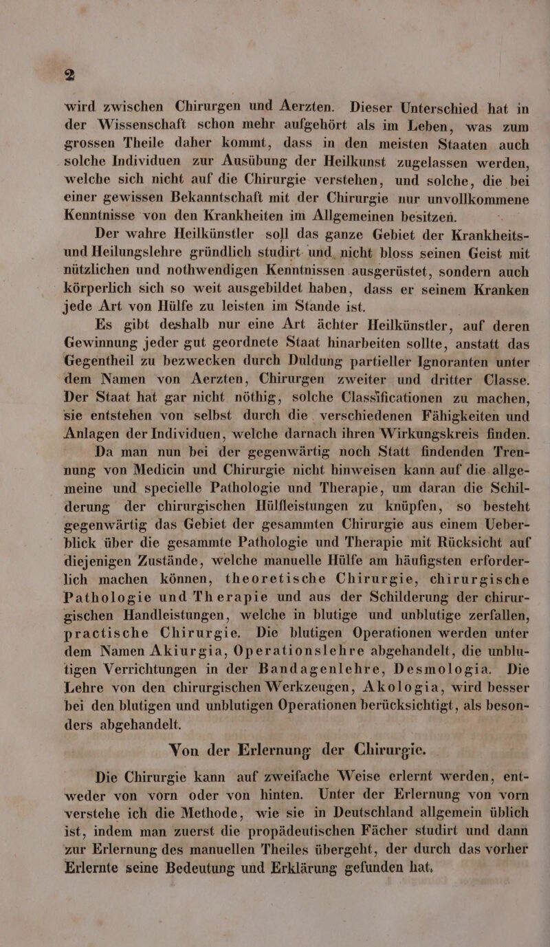 wird zwischen Chirurgen und Aerzten. Dieser Unterschied hat in der Wissenschaft schon mehr aufgehört als im Leben, was zum grossen Theile daher kommt, dass in den meisten Staaten auch solche Individuen zur Ausübung der Heilkunst zugelassen werden, welche sich nicht auf die Chirurgie verstehen, und solche, die bei einer gewissen Bekanntschaft mit der Chirurgie nur unvollkommene Kenntnisse von den Krankheiten im Allgemeinen besitzen. Der wahre Heilkünstler soll das ganze Gebiet der Krankheits- und Heilungslehre gründlich studirt- und, nicht bloss seinen Geist mit nützlichen und nothwendigen Kenntnissen. ausgerüstet, sondern auch körperlich sich so weit ausgebildet haben, dass er seinem Kranken jede Art von Hülfe zu leisten im Stande &amp;. Es gibt deshalb nur eine Art ächter Heilkünstler, auf deren Gewinnung jeder gut geordnete Staat hinarbeiten sollte, anstatt das Gegentheil zu bezwecken durch Duldung partieller N aer unter dem Namen von AÄerzten, Chirurgen zweiter und dritter Classe. Der Staat hat gar nicht nöthig, solche Classificationen zu machen, sie entstehen von selbst durch die. verschiedenen Fähigkeiten und Anlagen der Individuen, welche darnach ihren Wirkungskreis finden. Da man nun bei der gegenwärtig noch Statt findenden Tren- nung von Medicin und Chirurgie nicht hinweisen kann auf die. allge- meine und specielle Pathologie und Therapie, um daran die Schil- derung der chirurgischen Hülfleistungen zu knüpfen, so besteht gegenwärtig das Gebiet der gesammten Chirurgie aus einem Ueber- blick über die gesammte Pathologie und Therapie mit Rücksicht auf diejenigen Zustände, welche manuelle Hülfe am häufigsten erforder- lich machen können, theoretische Chirurgie, chirurgische Pathologie und Therapie und aus der Schilderung der chirur- gischen Handleistungen, welche in blutige und unblutige zerfallen, practische Chirurgie. Die blutigen Operationen werden unter dem Namen Akiurgia, Operationslehre abgehandelt, die unblu- tigen Verrichtungen in der Bandagenlehre, Desmologia. Die Lehre von den chirurgischen Werkzeugen, Akologia, wird besser bei den blutigen und unblutigen Operationen berücksichtigt, als beson- ders abgehandelt. Von der Erlernung der Chirurgie. Die Chirurgie kann auf zweifache Weise erlernt werden, ent- weder von vorn oder von hinten. Unter der Erlernung von vorn verstehe ich die Methode, wie sie in Deutschland allgemein üblich ist, indem man zuerst die propädeutischen Fächer studirt und dann zur Erlernung des manuellen Theiles übergeht, der durch das vorher Erlernte seine Bedeutung und Erklärung gefunden hat,