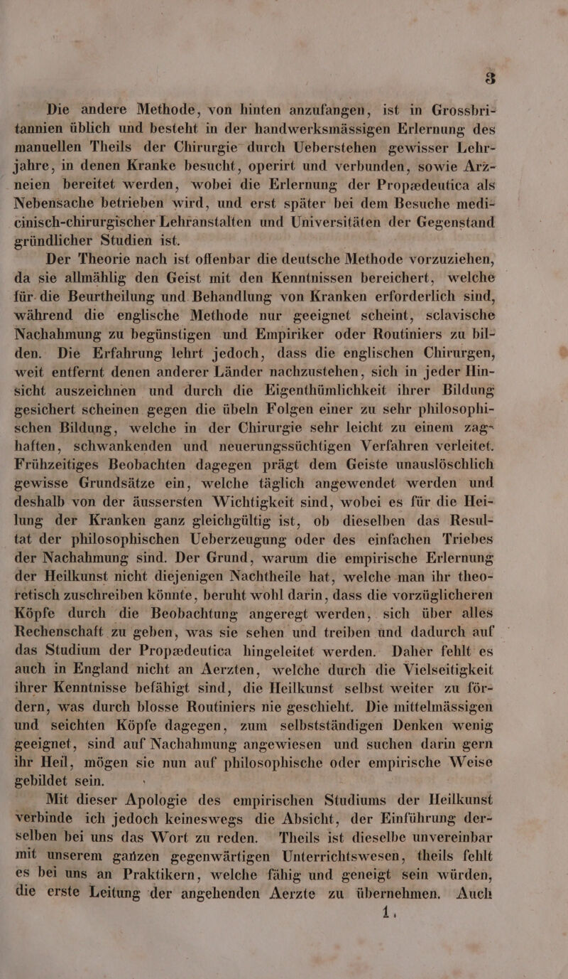 33 Die andere Methode, von hinten anzufangen, ist in Grossbri- tannien üblich und besteht in der handwerksmässigen Erlernung des manuellen Theils der Chirurgie durch Ueberstehen gewisser Lehr- jahre, in denen Kranke besucht, operirt und verbunden, sowie Arz- neien bereitet werden, wobei die Erlernung der Propzdeutica als Nebensache betrieben heil und erst später bei dem Besuche medi- cinisch-chirurgischer Friiranstakteh und Universitäten der Gegenstand gründlicher Studien ist. Der Theorie nach ist offenbar die deutsche Methode vorzuziehen, da sie allmählig den Geist mit den Kenntnissen bereichert, welche für- die Beurtheilung und. Behandlung von Kranken sepötderkieh sind, während die englische Methode nur geeignet scheint, sclavische Nachahmung zu begünstigen ‘und Empiriker oder Routiniers zu bil- den. Die Erfahrung lehrt jedoch, dass die englischen Chirurgen, weit entfernt denen anderer Länder nachzustehen, sich in jeder Hin- sicht auszeichnen und durch die Eigenthümlichkeit ihrer Bildung gesichert scheinen gegen die übeln Folgen einer zu sehr philosophi- schen Bildung, welche in der Chirurgie sehr leicht zu einem zag- haften, schwankenden und neuerungssüchtigen Verfahren verleitet. Frühzeitiges Beobachten dagegen prägt dem Geiste unauslöschlich gewisse Grundsätze ein, welche täglich angewendet werden und deshalb von der äussersten Wichtigkeit sind, wobei es für die Hei- lung der Kranken ganz gleichgültig ist, ob dieselben das Resul- tat der philosophischen Ueberzeugung oder des einfachen Triebes der Nachahmung sind. Der Grund, warum die empirische Erlernung der Heilkunst nicht diejenigen Nachtheile hat, welche man ihr theo- retisch zuschreiben könnte, beruht wohl darin, dals die vorzüglicheren Köpfe durch die Beöbachtunk angeregt werden) . sich über alles Rechenschaft zu geben, was sie sehen und tönen nd dadurch auf das Studium der Propsdeutica hingeleitet werden. Daher fehlt es auch in England nicht an Aerzten, welche durch die Vielseitigkeit ihrer Kenntnisse befähigt sind, die Heilkunst selbst weiter zu för- dern, was durch blosse Routiniers nie geschieht. Die mittelmässigen und seichten Köpfe dagegen, zum selbstständigen Denken wenig geeignet, sind auf Nachahmung angewiesen und suchen darin gern ihr Heil, mögen sie nun auf philosophische oder ke Weise gebildet sein. Mit dieser Apologie des empirischen Studiums der Heilkunst verbinde ich jedoch keineswegs die Absicht, der Einführung der- selben bei uns das Wort zu reden. 'Theils ist dieselbe unvereinbar mit unserem ganzen gegenwärtigen Unterrichtswesen, theils fehlt es bei uns an Praktikern, welche fähig und geneigt sein würden, die erste Leitung ‘der angehenden Aerzte zu übernehmen. Auch 1.