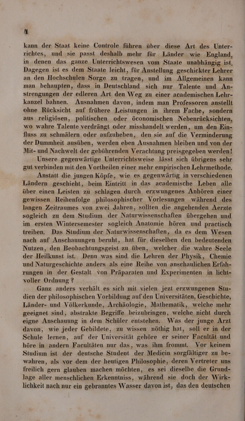 kann der Staat keine Controle führen über diese Art des Unter- richtes, und sie passt deshalb mehr für Länder wie England, in denen das ganze Unterrichtswesen vom Staate unabhängig ist, Dagegen ist es dem Staate leicht, für Anstellung geschickter Lehrer an den Hochschulen Sorge zu tragen, und im Allgemeinen kann man behaupten, dass in Deutschland sich nur Talente und An- strengungen der edleren Art den Weg zu einer academischen Lehr- kanzel bahnen. Ausnahmen davon, indem man Professoren anstellt ohne Rücksicht auf frühere Leistungen in ihrem Fache, sondern aus religiösen, politischen oder öconomischen Nebenrücksichten, wo wahre Talente verdrängt oder misshandelt werden, um den Ein- fluss zu schmälern oder aufzuheben, den sie auf die Verminderung der Dummheit ausüben, werden eben Ausnahmen bleiben und von der Mit- und Nachwelt der gebührenden Verachtung preisgegeben werden! Unsere gegenwärtige Unterrichtsweise lässt sich übrigens sehr gut verbinden mit den Vortheilen einer mehr empirischen Lehrmethode. Anstatt die jungen Köpfe, wie es gegenwärtig in verschiedenen Ländern geschieht, beim Eintritt in das academische Leben alle über einen Leisten zu schlagen durch erzwungenes Anhören einer gewissen Reihenfolge philosophischer Vorlesungen während des langen Zeitraumes von zwei Jahren, sollten die angehenden Aerzte sogleich zu dem Studium der Naturwissenschaften übergehen und im ersten Wintersemester sogleich Anatomie hören und practisch treiben. Das Studium der Naturwissenschaften, da es dem Wesen nach auf Anschauungen beruht, hat für dieselben den bedeutenden Nutzen, den Beobachtungsgeist zu üben, welcher die wahre Seele der Heilkunst ist. Denn was sind die Lehren der Physik, Chemie und Naturgeschichte anders als eine Reihe von anschaulichen Erfah- rungen in der Gestalt von Präparaten und Experimenten in licht- voller Ordnung ? Ganz anders verhält es sich mit vielen jezt erzwungenen Stu- dien der philosophischen Vorbildung auf den Universitäten, Geschichte, Länder- und Völkerkunde, Archäologie, Mathematik, welche mehr geeignet sind, abstrakte Begriffe beizubringen, welche nicht durch eigne Anschauung in dem Schüler entstehen. Was der junge Arzt davon, wie jeder Gebildete, zu wissen nöthig hat, soll er in der Schule lernen, auf der Universität gehöre er seiner Facultät und höre in andern Facultäten nur das, was ihm frommt. Vor keinem Studium ist der deutsche Student der Medicin sorgfältiger zu be- wahren, als vor dem der heutigen Philosophie, deren Vertreter uns freilich gern glauben machen möchten, es sei dieselbe die Grund- lage aller menschlichen Erkenntniss, während sie doch der Wirk- lichkeit nach nur ein gebranntes Wasser davon ist, das den deutschen