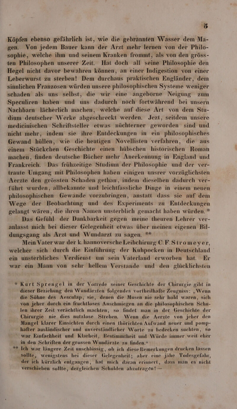 Köpfen ebenso gefährlich ist, wie die gebrannten Wasser dem Ma- gen. Von jedem Bauer kann der Arzt mehr lernen von der Philo- sophie, welche ihm und seinem Kranken frommt, als von den gröss- ten Philosophen unserer Zeit. Hat doch all seine Philosophie den Hegel nicht davor bewahren können, an einer Indigestion von einer Leberwurst zu sterben! Dem durchaus praktischen Engländer, dem sinnlichen Franzosen würden unsere philosophischen Systeme weniger schaden als uns selbst, die wir eine angeborne Neigung zum Speculiren haben und uns dadurch noch fortwährend bei unsern Nachbarn lächerlich machen, welche auf diese Art von dem Stu- dium deutscher Werke abgeschreckt werden. Jezt, seitdem unsere medicinischen Schriftsteller etwas nüchterner geworden sind und nicht mehr, indem‘ sie ihre Entdeckungen in ein philosophisches Gewand hüllen, wie die heutigen Novellisten verfahren, die aus einem Stückchen Geschichte einen hübschen historischen Roman machen, finden deutsche Bücher mehr Anerkennung in England und Frankreich. Das frühzeitige Studium der Philosophie und der ver- traute Umgang mit Philosophen haben einigen unsrer vorzüglichsten Aerzte den grössten Schaden gethan, indem dieselben dadurch ver- führt wurden, allbekannte und leichtfassliche Dinge in einem neuen philosophischen Gewande vorzubringen, anstatt dass sie auf dem Wege der Beobachtung und des Experiments zu Entdeckungen gelangt wären, die ihren Namen unsterblich gemacht haben würden. * Das Gefühl der Dankbarkeit gegen meine theuren Lehrer ver- anlasst mich bei dieser Gelegenheit etwas über meinen eigenen Bil- dungsgang als Arzt und Wundarzt zu sagen. ** Mein Vater war der k.hannoversche Leibchirurg ©. F.Stromeyer, welcher sich durch die Einführung der Kuhpocken in Deutschland ein unsterbliches Verdienst um sein Vaterland erworben hat. Er war ein Mann von sehr hellem Verstande und den glücklichsten * Kurt Sprengel in der Vorrede seiner Geschichte der Chirurgie gibt in dieser Beziehung den Wundärzten folgendes vortheilhafte Zeugniss: „Wenn die Söhne des Aesculap, sie, denen die Musen nie sehr hold waren, sich von jeher durch ein fruchtloses Anschmiegen an die philosophischen Schu- len ihrer Zeit verächtlich machten, so findet man in der Geschichte der Chirurgie nie dies nutzlose Streben. Wenn die Aerzte von jeher den Mangel klarer Einsichten durch einen thörichten Aufwand neuer und pomp- hafter ausländischer und unverständlicher Worte zu bedecken suchten, so ‘war Kinfachheit und Klarheit, Bestimmtheit und Würde immer weit eher in den Schriften der grossen Wundärzte zu finden.“ I Ich war längere Zeit unschlüssig, ob ich diese Bemerkungen drucken lassen ‚sollte, wenigstens bei dieser Gelegenheit; aber eine jähe Todesgefahr, der ich kürzlich entgangen, hat mich daran erinnert, dass man es nicht verschieben sollte, dergleichen Schulden abzutragen ! — RK